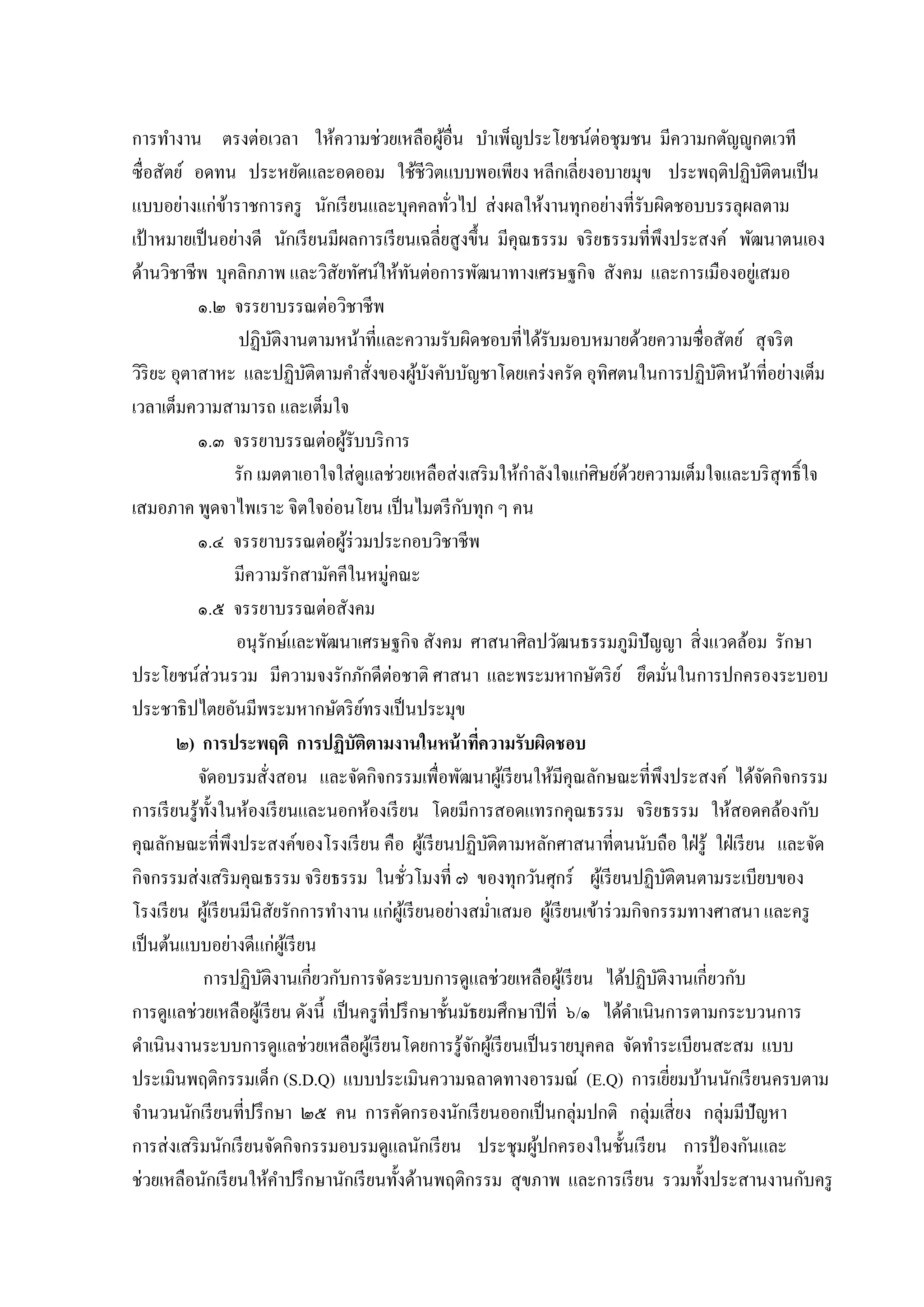 กำรทำงำน ตรงต่อเวลำ ให้ควำมช่วยเหลือผูอื่น บำเพ็ญประโยชน์ต่อชุมชน มีควำมกตัญญูกตเวที
้
ซื่อสัตย์ อดทน ประหยัดและอดออม ใช้ชีวิตแบบพอเพียง หลีกเลี่ยงอบำยมุข ประพฤติปฏิบติตนเป็ น
ั
แบบอย่ำงแก่ขำรำชกำรครู นักเรี ยนและบุคคลทัวไป ส่ งผลให้งำนทุกอย่ำงที่รับผิดชอบบรรลุผลตำม
้
่
เป้ ำหมำยเป็ นอย่ำงดี นักเรี ยนมีผลกำรเรี ยนเฉลี่ยสู งขึ้น มีคุณธรรม จริ ยธรรมที่พึงประสงค์ พัฒนำตนเอง
ด้ำนวิชำชีพ บุคลิกภำพ และวิสัยทัศน์ให้ทนต่อกำรพัฒนำทำงเศรษฐกิจ สังคม และกำรเมืองอยูเ่ สมอ
ั
๑.๒ จรรยำบรรณต่อวิชำชีพ
ปฏิบติงำนตำมหน้ำที่และควำมรับผิดชอบที่ได้รับมอบหมำยด้วยควำมซื่อสัตย์ สุ จริ ต
ั
วิริยะ อุตำสำหะ และปฏิบติตำมคำสั่งของผูบงคับบัญชำโดยเคร่ งครัด อุทิศตนในกำรปฏิบติหน้ำที่อย่ำงเต็ม
ั
้ ั
ั
เวลำเต็มควำมสำมำรถ และเต็มใจ
๑.๓ จรรยำบรรณต่อผูรับบริ กำร
้
รัก เมตตำเอำใจใส่ ดูแลช่วยเหลือส่ งเสริ มให้กำลังใจแก่ศิษย์ดวยควำมเต็มใจและบริ สุทธิ์ ใจ
้
ั
เสมอภำค พูดจำไพเรำะ จิตใจอ่อนโยน เป็ นไมตรี กบทุก ๆ คน
๑.๔ จรรยำบรรณต่อผูร่วมประกอบวิชำชีพ
้
มีควำมรักสำมัคคีในหมู่คณะ
๑.๕ จรรยำบรรณต่อสังคม
อนุรักษ์และพัฒนำเศรษฐกิจ สังคม ศำสนำศิลปวัฒนธรรมภูมิปัญญำ สิ่ งแวดล้อม รักษำ
ประโยชน์ส่วนรวม มีควำมจงรักภักดีต่อชำติ ศำสนำ และพระมหำกษัตริ ย ์ ยึดมันในกำรปกครองระบอบ
่
ประชำธิปไตยอันมีพระมหำกษัตริ ยทรงเป็ นประมุข
์
๒) การประพฤติ การปฏิบัติตามงานในหน้ าทีความรับผิดชอบ
่
จัดอบรมสั่งสอน และจัดกิจกรรมเพื่อพัฒนำผูเ้ รี ยนให้มีคุณลักษณะที่พึงประสงค์ ได้จดกิจกรรม
ั
กำรเรี ยนรู ้ท้ งในห้องเรี ยนและนอกห้องเรี ยน โดยมีกำรสอดแทรกคุณธรรม จริ ยธรรม ให้สอดคล้องกับ
ั
คุณลักษณะที่พึงประสงค์ของโรงเรี ยน คือ ผูเ้ รี ยนปฏิบติตำมหลักศำสนำที่ตนนับถือ ใฝ่ รู้ ใฝ่ เรี ยน และจัด
ั
กิจกรรมส่ งเสริ มคุณธรรม จริ ยธรรม ในชัวโมงที่ ๗ ของทุกวันศุกร์ ผูเ้ รี ยนปฏิบติตนตำมระเบียบของ
ั
่
โรงเรี ยน ผูเ้ รี ยนมีนิสัยรักกำรทำงำน แก่ผเู ้ รี ยนอย่ำงสม่ำเสมอ ผูเ้ รี ยนเข้ำร่ วมกิจกรรมทำงศำสนำ และครู
เป็ นต้นแบบอย่ำงดีแก่ผเู ้ รี ยน
กำรปฏิบติงำนเกี่ยวกับกำรจัดระบบกำรดูแลช่วยเหลือผูเ้ รี ยน ได้ปฏิบติงำนเกี่ยวกับ
ั
ั
กำรดูแลช่วยเหลือผูเ้ รี ยน ดังนี้ เป็ นครู ที่ปรึ กษำชั้นมัธยมศึกษำปี ที่ ๖/๑ ได้ดำเนินกำรตำมกระบวนกำร
ดำเนินงำนระบบกำรดูแลช่วยเหลือผูเ้ รี ยนโดยกำรรู้จกผูเ้ รี ยนเป็ นรำยบุคคล จัดทำระเบียนสะสม แบบ
ั
ประเมินพฤติกรรมเด็ก (S.D.Q) แบบประเมินควำมฉลำดทำงอำรมณ์ (E.Q) กำรเยียมบ้ำนนักเรี ยนครบตำม
่
จำนวนนักเรี ยนที่ปรึ กษำ ๒๕ คน กำรคัดกรองนักเรี ยนออกเป็ นกลุ่มปกติ กลุ่มเสี่ ยง กลุ่มมีปัญหำ
กำรส่ งเสริ มนักเรี ยนจัดกิจกรรมอบรมดูแลนักเรี ยน ประชุมผูปกครองในชั้นเรี ยน กำรป้ องกันและ
้
ช่วยเหลือนักเรี ยนให้คำปรึ กษำนักเรี ยนทั้งด้ำนพฤติกรรม สุ ขภำพ และกำรเรี ยน รวมทั้งประสำนงำนกับครู

 