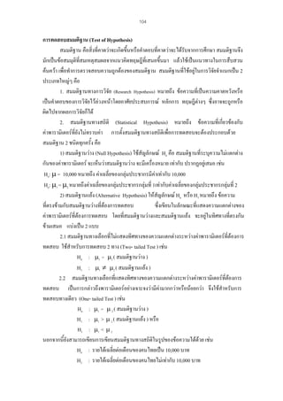 104

การทดสอบสมมติฐาน (Test of Hypothesis)
สมมติฐาน คือสิ่งที่คาดวาจะเกิดขึ้นหรือคําตอบที่คาดวาจะไดรับจากการศึกษา สมมติฐานจึง
มักเปนขอสมมุติที่สมเหตุสมผลจากแนวคิดทฤษฎีที่เสนอขึ้นมา แลวใชเปนแนวทางในการสืบสวน
คนควา เพื่อทําการตรวจสอบความถูกตองของสมมติฐาน สมมติฐานที่ใชอยูในการวิจัยจําแนกเปน 2
ประเภทใหญๆ คือ
1. สมมติฐานทางการวิจย (Research Hypothesis) หมายถึง ขอความที่เปนความคาดหวังหรือ
ั
เปนคําตอบของการวิจยไวลวงหนาโดยอาศัยประสบการณ หลักการ ทฤษฎีตางๆ ซึ่งอาจจะถูกหรือ
ั
ผิดไปจากผลการวิจัยก็ได
2. สมมติฐานทางสถิติ (Statistical Hypothesis) หมายถึง ขอความที่เกี่ยวของกับ
คาพารามิเตอรที่ยังไมทราบคา การตั้งสมมติฐานทางสถิติเพื่อการทดสอบจะตองประกอบดวย
สมมติฐาน 2 ชนิดทุกครั้ง คือ
1) สมมติฐานวาง (Null Hypothesis) ใชสัญลักษณ Ho คือ สมมติฐานที่ระบุความไมแตกตาง
กันของคาพารามิเตอร จะเห็นวาสมมติฐานวาง จะมีเครืองหมาย เทากับ ปรากฏอยูเสมอ เชน
่
Ho: µ = 10,000 หมายถึง คาเฉลี่ยของกลุมประชากรมีคาเทากับ 10,000
Ho: µ1 = µ2 หมายถึงคาเฉลี่ยของกลุมประชากรกลุมที่ 1เทากับคาเฉลี่ยของกลุมประชากรกลุมที่ 2
2) สมมติฐานแยง (Alternative Hypothesis) ใหสัญลักษณ Ha หรือ H1 หมายถึง ขอความ
ที่ตรงขามกับสมมติฐานวางที่ตองการทดสอบ
ซึ่งเขียนในลักษณะที่แสดงความแตกตางของ
คาพารามิเตอรที่ตองการทดสอบ โดยทีสมมติฐานวางและสมมติฐานแยง จะอยูในทิศทางที่ตรงกัน
่

ขามเสมอ แบงเปน 2 แบบ
2.1 สมมติฐานทางเลือกที่ไมแสดงทิศทางของความแตกตางระหวางคาพารามิเตอรที่ตองการ
ทดสอบ ใชสําหรับการทดสอบ 2 ทาง (Two- tailed Test ) เชน
Ho : µ1 = µ2 ( สมมติฐานวาง )
H1 : µ1 ≠ µ2 ( สมมติฐานแยง )
2.2 สมมติฐานทางเลือกที่แสดงทิศทางของความแตกตางระหวางคาพารามิเตอรที่ตองการ
ทดสอบ เปนการกลาวถึงพารามิเตอรอยางเจาะจงวามีคามากกวาหรือนอยกวา จึงใชสําหรับการ
ทดสอบทางเดียว (One- tailed Test ) เชน
Ho : µ1 = µ 2 ( สมมติฐานวาง )
H1 : µ1 > µ 2 ( สมมติฐานแยง ) หรือ
H1 : µ1 < µ 2
นอกจากนี้ยังสามารถเขียนการเขียนสมมติฐานทางสถิติในรูปของขอความไดดวย เชน

Ho : รายไดเฉลี่ยตอเดือนของคนไทยเปน 10,000 บาท
H1 : รายไดเฉลี่ยตอเดือนของคนไทยไมเทากับ 10,000 บาท

 