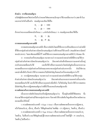 105

ตัวอยาง การเขียนสมมติฐาน
บริษัทผูผลิตหลอดไฟแหงหนึ่งอางวาหลอดไฟของเขาจะมีอายุการใชงานเฉลี่ยนานกวา1,000 ชั่วโมง
และคาดวาคําอางเปนจริง สมมติฐานจะเขียนไดเปน
Ho : µ = 1000
H1 : µ > 1000
ถาคาดวาคะแนนเฉลี่ยของนักเรียนม.1 / a เทากับนักเรียนม.1 / b สมมติฐานจะเขียนไดเปน
Ho : µa = µb
H1 : µa ≠ µb
การทดสอบสมมติฐานทางสถิติ
การทดสอบสมมติฐานทางสถิติ เปนการตัดสินใจผลทีไดจากการเปรียบเทียบระหวางคาสถิติ
่
ที่ไดจากกลุมตัวอยางกับคาพารามิเตอรตามสมมติฐานวางที่กําหนดไวลวงหนา (สมมติคาพารามิเตอร
ของประชากร) โดยอาศัยเกณฑที่ตั้งไว ผลที่ไดจากการทดสอบสมมติฐานทางสถิติ มี 2 ลักษณะ คือ
1) การยอมรับหรือคงสมมติฐาน หมายความวา ความแตกตางของคาสถิติที่คํานวณไดจาก
้
กลุมตัวอยางกับคาพารามิเตอรตามสมมติฐานวาง มีขนาดตางกันเล็กนอยและความแตกตางนันอยู
ภายในขอบเขตที่ยอมรับได
และถือไดวาเปนความแตกตางโดยบังเอิญอันเนื่องมาจากความ
คลาดเคลื่อนจากการสุมตัวอยางหรือลักษณะเฉพาะของกลุมตัวอยางประชากรนั้น
อันมิใชความ
แตกตางทีแทจริง จึงกลาวไดวาการทดสอบไมมีนัยสําคัญ จึงยอมรับหรือคงสมมติฐานวางไว
่
2) การปฏิเสธสมมติฐาน หมายความวา ความแตกตางของคาสถิติที่คํานวณไดจากกลุม
ตัวอยางกับคาพารามิเตอรตามสมมติฐานวาง
มีขนาดตางกันมากและความแตกตางนั้นมากเกิน
ขอบเขตที่ยอมรับได และถือไดวาเปนความแตกตางทีแทจริง ไมใชบงเอิญ จึงกลาวไดวาการทดสอบ
่
ั
มีนัยสําคัญ เปนการปฏิเสธสมมติฐานวางทีตั้งไวและยอมรับสมมติฐานแยง
่
ความผิดพลาดในการทดสอบสมมติฐานทางสถิติ
เนื่องจากการตัดสินใจยอมรับหรือปฏิเสธสมมติฐานวาง ขึ้นอยูกับสถิติที่ใชทดสอบ ซึ่ง
คํานวณไดจากกลุมตัวอยางมิใชจากกลุมประชากร จึงอาจทําใหการตัดสินใจถูกตองหรืออาจเกิดความ
คลาดเคลื่อนได ดังนี้
1. ความผิดพลาดประเภทที่ 1 (Type I Error ) เปนความผิดพลาดเนื่องจากการปฏิเสธ Ho
ั
่
หรือไมยอมรับ Ho เมื่อ Ho เปนจริง ใชสญลักษณ α โดยทีα = P ( ปฏิเสธ Ho โดยที่ Ho เปนจริง )
2. ความผิดพลาดประเภทที่ 2 ( Type II Error ) เปนความผิดพลาดเนื่องจากการยอมรับ Ho
โดยที่ Ho ไมเปนจริง และใชสัญลักษณ β แทนความผิดพลาดประเภทนี้ โดยที่ β = P ( ยอมรับ Ho
โดยที่ Hoไมเปนจริง )

 