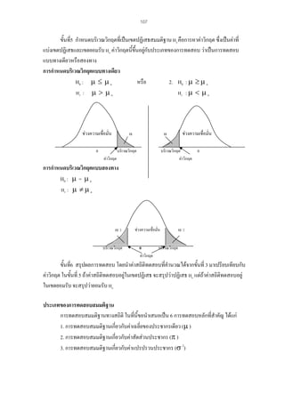 107

ขั้นที่5 กําหนดบริเวณวิกฤตที่เปนเขตปฏิเสธสมมติฐาน Ho คือการหาคาวิกฤต ซึ่งเปนคาที่
แบงเขตปฏิเสธและเขตยอมรับ Ho คาวิกฤตนี้ขึ้นอยูกับประเภทของการทดสอบ วาเปนการทดสอบ

แบบทางเดียวหรือสองทาง
การกําหนดบริเวณวิกฤตแบบทางเดียว
หรือ
2. H0 : µ ≥ µ o
H0 : µ ≤ µ o
H1 : µ > µ o
H1 : µ < µ o

ชวงความเชื่อมั่น

α

0

α

บริเวณวิกฤต

ชวงความเชื่อมั่น

บริเวณวิกฤต
0
คาวิกฤต

คาวิกฤต

การกําหนดบริเวณวิกฤตแบบสองทาง
H0 : µ = µ o
H1 : µ ≠ µ o

α/ 2

บริเวณวิกฤต

ชวงความเชื่อมัน
่

α/ 2

0
บริเวณวิกฤต
คาวิกฤต

ขั้นที่6 สรุปผลการทดสอบ โดยนําคาสถิติทดสอบที่คํานวณไดจากขั้นที่ 3 มาเปรียบเทียบกับ
คาวิกฤต ในขันที่ 5 ถาคาสถิติทดสอบอยูในเขตปฏิเสธ จะสรุปวาปฏิเสธ Ho แตถาคาสถิติทดสอบอยู
้
ในเขตยอมรับ จะสรุปวายอมรับ Ho
ประเภทของการทดสอบสมมติฐาน
การทดสอบสมมติฐานทางสถิติ ในที่นี้ขอนําเสนอเปน 6 การทดสอบหลักที่สําคัญ ไดแก
1. การทดสอบสมมติฐานเกี่ยวกับคาเฉลี่ยของประชากรเดียว (µ )
2. การทดสอบสมมติฐานเกี่ยวกับคาสัดสวนประชากร (π )
3. การทดสอบสมมติฐานเกี่ยวกับคาแปรปรวนประชากร (σ 2)

 