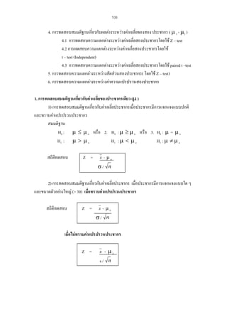 108

4. การทดสอบสมมติฐานเกี่ยวกับผลตางระหวางคาเฉลี่ยของสอง ประชากร ( µ 1 - µ2 )
4.1 การทดสอบความแตกตางระหวางคาเฉลี่ยสองประชากรโดยใช Z – test
4.2 การทดสอบความแตกตางระหวางคาเฉลี่ยสองประชากรโดยใช
t – test (Independent)
4.3 การทดสอบความแตกตางระหวางคาเฉลี่ยสองประชากรโดยใช paired t –test
5. การทดสอบความแตกตางระหวางสัดสวนสองประชากร( โดยใช Z – test)
6. การทดสอบความแตกตางระหวางคาความแปรปรวนสองประชากร
1. การทดสอบสมมติฐานเกี่ยวกับคาเฉลี่ยของประชากรเดียว (µ )
1) การทดสอบสมมติฐานเกียวกับคาเฉลี่ยประชากรเมื่อประชากรมีการแจกแจงแบบปกติ
่
และทราบคาแปรปรวนประชากร
สมมติฐาน
H0 : µ ≤ µ o หรือ 2. H0 : µ ≥ µ o หรือ 3. H0 : µ = µ o
H1 : µ > µ o
H1 : µ < µ o
H1 : µ ≠ µ o
สถิติทดสอบ

Z =

x - µo

σ/ n
2) การทดสอบสมมติฐานเกียวกับคาเฉลี่ยประชากร เมือประชากรมีการแจกแจงแบบใด ๆ
่
่
และขนาดตัวอยางใหญ (> 30) เมื่อทราบคาแปรปรวนประชากร
สถิติทดสอบ

Z =

x - µo

σ/ n
เมื่อไมทราบคาแปรปรวนประชากร
Z =

x

- µo

s/ n

 