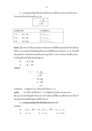 109

3) การทดสอบสมมติฐานเกียวกับคาเฉลี่ยประชากร เมื่อไมทราบคาความแปรปรวนของ
่
ประชากรและตัวอยางมีขนาดเล็ก (n < 30 )
t = x - µo
s/ n
สมมติฐานแยง
1. H1 : µ > µ o
2. H1 : µ < µ o
3. H1 : µ ≠ µ o

เขตปฏิเสธ H0
t > t1 - α : n-1
t < - t1 - α : n-1
⏐ t ⏐ > t1 - α / 2 : n-1

ตัวอยาง ผูอํานวยการโรงเรียนแหงหนึ่งคาดวาปริมาณกระดาษทีใชในการถายเอกสารในโรงเรียนจะ
่
ไมต่ํากวา 880 แผนตอวัน จึงเก็บขอมูลปริมาณกระดาษทีใชถายเอกสารตอวันมา 50 วัน คํานวณได
่
ปริมาณเฉลี่ย 871 แผนตอวัน คาสวนเบียงเบนมาตรฐานเปน 21 แผน การคาดคะเนของผูอํานวยการ
่
โรงเรียนถูกตองหรือไมที่ระดับนัยสําคัญ 0.05
H0 :
µ ≥ 880
H1 :
µ < 880
สถิติที่ใช
Z = x - µo
s/ n
= 871- 880
21 / 50
=
- 3.03
การตัดสินใจ จะปฏิเสธ H0 ถา Z ที่คํานวณได นอยกวา -1.67
สรุปผล
คา Z ที่คํานวณได นอยกวา -1.67 จึงปฏิเสธ H0 นั่นคือ การคาดคะเนของ
ผูอํานวยการโรงเรียนไมถูกตอง ซึ่งหมายความวาโรงเรียนแหงนีใชกระดาษเพื่อถายเอกสาร นอยกวา
้
880 แผนตอวันอยางมีนยสําคัญทางสถิติที่ระดับ 0.05
ั
2. การทดสอบสมมติฐานเกียวกับคาสัดสวนประชากร (π )
่
สมมติฐาน
H0 : p ≤ p o หรือ 2. H0 : p ≥ p o หรือ 3. H0 : p = p o
H1 : p > p o
H1 : p < p o
H1 : p ≠ p o

 