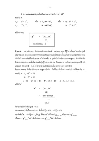 111

3. การทดสอบสมมติฐานเกี่ยวกับคาแปรปรวนประชากร (σ 2)
สมมติฐาน
หรือ 2. H0 : σ2 = σ20
หรือ 3. H0 : σ2 = σ20
H0 : σ2 = σ20
H1 : σ2< σ20
H1 : σ2 ≠ σ20
H1 : σ2> σ20
สถิติทดสอบ

χ2

( n – 1 ) S2
σ20
ที่องศาอิสระ n – 1
=

ตัวอยาง สถานศึกษาระดับประถมศึกษาแหงหนึ่ง แจกนมสดถุงใหผูเรียนดื่มทุกวันแตละถุงมี
ปริมาตร 250 มิลลิลิตร และจากการตรวจสอบมักพบวาผูเรียนมักดื่มนมไมหมดถุง ครูที่รับผิดชอบ
เชื่อวาปริมาณนมที่ผูเรียนรับประทานไมหมดใน 1 ถุง มีคาสวนเบี่ยงเบนมาตรฐาน 5 มิลลิลิตร ถา
ตองการทดสอบความเชื่อดังกลาวจึงสุมผูเรียนมา 30 คน คํานวณคาสวนเบี่ยงเบนมาตรฐานได 5.5
มิลลิลิตร กําหนด α = 0.05 ถาปริมาณนมสดที่ผูเรียนดื่ม มีการแจกแจงแบบปกติ
ตองการทดสอบ คาสวนเบี่ยงเบนมาตรฐานเทากับ 5 มิลลิลิตร ดังนั้น ความแปรปรวนมีคาเทากับ 25
สมมติฐาน H0 : σ2 = 25
H1 : σ2 ≠ 25
n = 30 df = 30-1 =29 σ20 = (5×5) = 25 S2 = 5.5×5.5 = 30.25
สถิติที่ใช
χ2 = ( n – 1 ) S2
σ20
= (30 - 1) 30.25
25
=
35.09
กําหนดระดับนัยสําคัญ α = 0.05
การทดสอบครั้งนี้เปนแบบ 2 ทาง ดังนั้น α 2 = .025, 1 - α 2 = .975
การตัดสินใจ จะปฏิเสธ H0 ถา χ2 ที่คํานวณไดนอยกวาχ2.025, 30-1 หรือมากกวาχ2.975,30-1
เปดตาราง χ2.025,29 ไดคาเทากับ 16.0 และχ2.975,29 ไดคาเทากับ 45.7

 