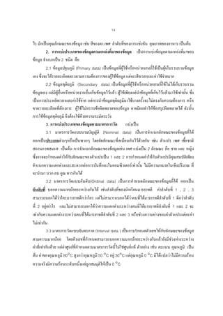 14

ไร มักเปนคุณลักษณะของขอมูล เชน สีของตา เพศ ลําดับที่ของการแขงขัน คุณภาพของอาหาร เปนตน
2. การแบงประเภทของขอมูลตามแหลงที่มาของขอมูล เปนการแบงขอมูลตามแหลงที่มาของ
ขอมูล จําแนกเปน 2 ชนิด คือ
2.1 ขอมูลปฐมภูมิ (Primary data) เปนขอมูลที่ผใชหรือหนวยงานที่ใชเปนผูเก็บรวบรวมขอมูล
ู
เอง ซึ่งจะไดรายละเอียดตรงตามความตองการของผูใชขอมูล แตจะเสียเวลาและคาใชจายมาก

2.2 ขอมูลทุตยภูมิ (Secondary data) เปนขอมูลทีผใชหรือหนวยงานที่ใชไมไดเก็บรวบรวม
ิ
่ ู
ขอมูลเอง แตมีผูอื่นหรือหนวยงานอื่นเก็บขอมูลไวแลว ผูใชเพียงแตนาขอมูลที่เก็บไวแลวมาใชเทานั้น ซึ่ง
ํ
เปนการประหยัดเวลาและคาใชจาย แตการนําขอมูลทุติยภูมิมาใชบางครั้งจะไมตรงกับความตองการ หรือ
ขาดรายละเอียดที่ตองการ ผูใชไมทราบขอผิดพลาดของขอมูล อาจมีผลทําใหขอสรุปผิดพลาดได ดังนั้น
การใชขอมูลทุติยภูมิ จึงตองใชดวยความระมัดระวัง
3. การแบงประเภทของขอมูลตามมาตรการวัด แบงเปน
3.1 มาตรการวัดแบบนามบัญญัติ (Nominal data) เปนการจําแนกลักษณะของขอมูลที่ได
ออกเปนประเภทตางๆหรือเปนพวกๆ โดยจัดลักษณะทีเ่ หมือนกันไวดวยกัน เชน ตัวแปร เพศ เชื้อชาติ
สถานภาพสมรส เปนตน การจําแนกลักษณะของขอมูลเชน เพศ แบงเปน 2 ลักษณะ คือ ชาย และ หญิง
ซึ่งอาจจะกําหนดคาใหกับลักษณะของตัวแปรเปน 1 และ 2 การกําหนดคาใหกับตัวแปรมีคุณสมบัติเพียง
จําแนกความแตกตางและสะดวกตอการบันทึกลงในคอมพิวเตอรเทานั้น ไมมีความหมายในเชิงปริมาณ ที่
จะนํามา บวก ลบ คูณ หารกันได
3.2 มาตรการวัดแบบอันดับ(Ordinal data) เปนการกําหนดลักษณะของขอมูลทีได ออกเปน
่
อันดับที่ บอกความมากนอยระหวางกันได เชนลําดับที่ของนักเรียนมารยาทดี คาลําดับที่ 1 , 2 , 3
สามารถบอกไดวาใครมารยาทดีกวาใคร แตไมสามารถบอกไดวาคนที่ไดมารยาทดีลําดับที่ 1 ดีกวาลําดับ
ที่ 2 อยูเทาไร และไมสามารถบอกไดวาความแตกตางระหวางคนทีไดมารยาทดีลาดับที่ 1 และ 2 จะ

่
ํ
เทากับความแตกตางระหวางคนที่ไดมารยาทดีลําดับที่ 2 และ 3 หรือชวงความหางของคาตัวแปรแตละคา
ไมเทากัน
3.3 มาตรการวัดแบบอันตรภาค (Interval data ) เปนการกําหนดตัวเลขใหกับลักษณะของขอมูล
ตามความมากนอย โดยตัวเลขทีกําหนดสามารถบอกความมากนอยระหวางกันแลวยังมีชวงหางระหวาง
่
คาที่เทากันดวย แตคาศูนยทกําหนดตามมาตรการวัดนีไมใชศูนยแท ตัวอยาง เชน คะแนน อุณหภูมิ เปน
ี่
้
ุ
ตน คาของอุณหภูมิ 80°C สูงกวาอุณหภูมิ 50 °C อยู 30°C แตอณหภูมิ 0 °C มิไดแปลวาไมมีความรอน
ความจริงมีความรอนระดับหนึ่งแตถูกสมมุติใหเปน 0 °C

 