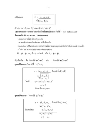 113

สถิติทดสอบ

Z = ( x 1- x 2) - d0
√ σ12/ n1+σ22/n2

ถาไมทราบคา σ12 และ σ22 แทนคาดวย S12 และ S22
4.2 การทดสอบความแตกตางระหวางคาเฉลี่ยสองประชากร โดยใช t – test (Independent)
ขอตกลงเบื้องตนของ t – test (Independent )
1. กลุมตัวอยางทั้ง 2 เปนอิสระตอกัน
2. คาของตัวแปรตามในแตละหนวยเปนอิสระกัน
3. กลุมตัวอยางไดมาอยางสุมจากประชากรที่มีการแจกแจงแบบปกติหรือใกลเคียงและมีขนาดเล็ก
4. ไมทราบคาความแปรปรวนของแตละประชากร
Η0 : µ1 - µ2 = d0 ถา d0 = คาคงที่ หรือ Η0 : µ1 = µ2
มี 2 เงื่อนไข คือ ในกรณีที่ σ12= σ22
สูตรสถิติทดสอบ ในกรณีที่ σ12 = σ22
t = ( x 1Sp
โดยที่

ในกรณีที่ σ12 ≠ σ22

กับ

x 2) - d0

⎛1
1
⎜ +
⎜n n
2
⎝ 1

ในกรณีที่ σ12= σ22

⎞
⎟
⎟
⎠

Sp = ( n1-1) S12+ ( n2-1) S22
n1+n2-2
ที่องศาอิสระ n1+n2-2

สูตรสถิติทดสอบ ในกรณีที่ σ12 ≠ σ22
t = ( x 1- x 2)- d0 ในกรณีที่ σ12 ≠ σ22
√S12/ n1+ S22/n2
ที่องศาอิสระ
(S12/ n1+ S22/n2)2
(S12/ n1)2+ (S22/n2)2
n1-1 n2- 1

 