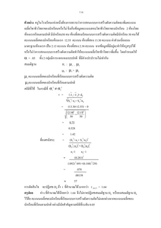 114

ตัวอยาง ครูในโรงเรียนแหงหนึ่งตองการทราบวาการสอนแบบการสรางผังความคิดจะเพิ่มคะแนน
เฉลี่ยวิชาชีววิทยาของนักเรียนหรือไม จึงเก็บขอมูลคะแนนสอบวิชาชีววิทยาของนักเรียน 2 หองโดย
หองแรกเรียนตามปกติ มีนักเรียน50 คน หองที่สองเรียนแบบการสรางผังความคิดมีนักเรียน 30 คนได
คะแนนเฉลี่ยของนักเรียนหองแรก 12.55 คะแนน หองที่สอง 13.30 คะแนน คาสวนเบี่ยงเบน
มาตรฐานหองแรก เปน 2.15 คะแนน หองที่สอง 2.38 คะแนน จากขอมูลที่มีอยูจะทําใหครูสรุปได
หรือไมวาการสอนแบบการสรางผังความคิดทําใหคะแนนเฉลี่ยวิชาชีววิทยา เพิ่มขึน โดยกําหนดให
้
α = .05 ทั้ง 2 กลุมมีการแจกแจงแบบปกติ ที่มีคาแปรปรวนไมเทากัน
Η : µ1 = µ2
สมมติฐาน
Η 1 : µ1 > µ2
µ1 คะแนนเฉลี่ยของนักเรียนที่เรียนแบบการสรางผังความคิด
µ2คะแนนเฉลี่ยของนักเรียนที่เรียนตามปกติ
สถิติที่ใช ในกรณีที่ σ12 ≠ σ22
t = ( x 1- x 2)- d0
√S12/ n1+ S22/n2
= (13.30-12.55) - 0
0

⎛ (2.38)2 (2.15)2 ⎞
⎜
⎟
⎜ 30 + 50 ⎟
⎝
⎠

=

0.75
0.528
= 1.42
ที่องศาอิสระ
= (S12/ n1+ S22/n2)2
(S12/ n1)2+ (S22/n2)2
n1-1 n2- 1
=
(0.281)2
(.092) 2/49) +(0.188) 2/29)
=
.078
.00138
≈
57
การตัดสินใจ จะปฏิเสธ H0 ถา t ที่คํานวณได มากกวา t .05,57 = 1.64
สรุปผล
คา t ที่คํานวณไดนอยกวา 1.64 จึงไมอาจปฏิเสธสมมติฐาน H0 หรือคงสมมติฐาน H0
ไวคือ คะแนนเฉลี่ยของนักเรียนที่เรียนแบบการสรางผังความคิดไมแตกตางจากคะแนนเฉลี่ยของ
นักเรียนที่เรียนตามปกติ อยางมีนัยสําคัญทางสถิติที่ระดับ 0.05

 
