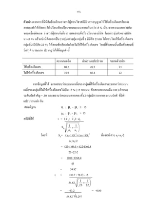 115

ตัวอยาง จากการที่มีนิสตรองเรียนอาจารยผูสอนวิชาสถิติวาการอนุญาตใหใชเครืองคิดเลขในการ
ิ
่
สอบจะทําใหเกิดการไดเปรียบเสียเปรียบของคะแนนสอบเกินกวา 15 % เนื่องจากความแตกตางกัน
ของเครื่องคิดเลข อาจารยผูสอนจึงตองการทดสอบขอรองเรียนของนิสิต โดยการสุมตัวอยางนิสิต
มา 45 คน แลวแบงนิสิตออกเปน 2 กลุมอยางสุม กลุมที่ 1 มีนิสิต 23 คน ใหสอบโดยใชเครื่องคิดเลข
กลุมที่ 2 มีนิสิต 22 คน ใหสอบขอเดียวกันโดยไมใหใชเครื่องคิดเลข โดยที่ขอสอบนั้นเปนขอสอบที่
มีการคํานวณมาก ปรากฎวาไดขอมูลดังนี้

ใชเครื่องคิดเลข
ไมใชเครื่องคิดเลข

คะแนนเฉลี่ย
80.7
78.9

คาความแปรปรวน
49.5
60.4

ขนาดตัวอยาง
23
22

จากขอมูลที่ได จงทดสอบวาคะแนนเฉลี่ยของกลุมที่ใชเครื่องคิดเลขจะมากกวาคะแนน
เฉลี่ยของกลุมที่ไมใชเครื่องคิดเลขไมเกิน 15 % ( 15 คะแนน ขอสอบคะแนนเต็ม 100 ) กําหนด
ระดับนัยสําคัญ = .10 และทราบวาคะแนนสอบของทั้ง 2 กลุมมีการแจกแจงแบบปกติ ที่มีคา
แปรปรวนเทา กัน
Η : µ1 - µ2 ≤ 15
สมมติฐาน
Η1 : µ1 - µ2 > 15
สถิติที่ใช
t = ( x 1 - x 2) - d0
0

Sp
โดยที่

⎛1
1 ⎞
⎜ + ⎟
⎜n n ⎟
2 ⎠
⎝ 1

Sp = ( n1-1) S12+ ( n2-1) S22
n1+n2-2
= (23-1)49.5 + (22-1)60.4
23+22-2
= 1089+1268.4
43
=
54.82
t =
(80.7 - 78.9) –15
54.82
=

ที่องศาอิสระ n1+n2-2

1 ⎞
⎛ 1
⎜ + ⎟
⎝ 23 22 ⎠

-13.2
54.82 √0.297

= -0.80

 