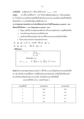 116

การตัดสินใจ จะปฏิเสธ H0 ถา t ที่คํานวณได มากกวา t 43 (.90) = 1.303
สรุปผล
คา t ที่คํานวณไดนอยกวา 1.303 จึงไมอาจปฏิเสธสมมติฐาน H0 หรือคงสมมติฐาน

H0 ไว นั่นคือ คะแนนเฉลี่ยของกลุมที่ใชเครื่องคิดเลขจะมากกวาคะแนนเฉลี่ยของกลุมที่ไมใชเครื่อง
คิดเลขไมเกิน 15 % อยางมีนยสําคัญทางสถิติที่ระดับ 0.10
ั
4.3 การทดสอบความแตกตางระหวางคาเฉลี่ยสองประชากร โดยใช Dependent or paired t – test
ขอตกลงเบื้องตนของ t – test (Dependent or paired t – test )
1. ขอมูล 2 ชุดไดมาจากกลุมตัวอยางเดียวกัน หรือมาจากกลุมตัวอยาง 2 กลุมที่สัมพันธกัน

2. คาของตัวแปรตามในแตละหนวยเปนอิสระกัน
3. กลุมตัวอยางไดมาอยางสุมจากประชากรที่มีการแจกแจงแบบปกติหรือใกลเคียง
4. ไมทราบคาความแปรปรวนของแตละประชากร
Η0 : µ1 - µ2 = d0 ถา d0 = คาคงที่ หรือ Η0 : µd = d0
Η1 : µ1 - µ2 ≠ d0
หรือ Η1 : µd ≠ d0
สถิติทดสอบ
t =
d - d0
Sd / n
ที่องศาอิสระ n-1
2
2
d = ∑ di/ n , Sd = ∑( di - d ) / ( n-1)
di = x 1i – x 2i

ตัวอยาง ในการดสอบคุณภาพของยางรถยนต 2 ยีหอ คือ A และ B จึงสุมตัวอยางยางรถยนตมายี่หอ
่
ละ 5 อัน แลวใสยางรถยนตยี่หอละ 1 อันที่ลอหลังของรถยนตแตละคัน ดังนั้นจึงตองใชรถยนต 5
คัน แลวใหรถยนตทุกคันวิ่งจนกวายางจะเสีย โดยบันทึกระยะทางที่วงไดดังนี้
ิ่
ระยะทางทีวิ่งได ( หนวย : 10,000 กิโลเมตร )
่
รถยนตคนที่
ั
1
2
3
4
5

ยางรถยนต A
10.6
9.8
12.3
9.7
8.8

ยางรถยนต B
10.2
9.4
11.8
9.1
8.3

 