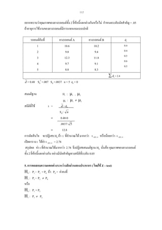 117

อยากทราบวาคุณภาพของยางรถยนตทั้ง 2 ยี่หอนีแตกตางกันหรือไม กําหนดระดับนัยสําคัญ = .05
้
ถาอายุการใชงานของยางรถยนตมีการแจกแจงแบบปกติ
รถยนตคันที่
1
2
3
4
5

ยางรถยนต A
10.6
9.8
12.3
9.7
8.8

ยางรถยนต B
10.2
9.4
11.8
9.1
8.3

di
0.4
0.4
0.5
0.6
0.5

∑ di = 2.4
d = 0.48

Sd2 =.007 Sd =.0837 n = 5 d0 = 0

: µ1 = µ2
Η 1 : µ1 ≠ µ2
สถิติที่ใช
t =
d - d0
Sd / n
=
0.48-0
.0837/ 5
=
12.8
การตัดสินใจ จะปฏิเสธ H0 ถา t ที่คํานวณได มากกวา t .025, 4 หรือนอยกวา - t .025, 4
เปดตาราง t ไดคา t .025, 4 = 2.78
สรุปผล คา t ที่คํานวณไดมากกวา 2.78 จึงปฏิเสธสมมติฐาน H0 นั่นคือ คุณภาพของยางรถยนต
ทั้ง 2 ยี่หอนีแตกตางกัน อยางมีนัยสําคัญทางสถิติที่ระดับ 0.05
้
สมมติฐาน

Η0

5. การทดสอบความแตกตางระหวางสัดสวนสองประชากร ( โดยใช Z – test)
Η0 : P1 - P2 = P0 ถา P0 = คาคงที่
Η 1 : P 1 - P 2 ≠ P0
หรือ
Η0 : P1 = P2
Η 1 : P 1 ≠ P2

 