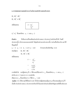 119

6. การทดสอบความแตกตางระหวางคาความแปรปรวนสองประชากร
Η0 : σ1

= σ22
2
2
Η1 : σ1 ≠ σ2
2

สถิติทดสอบ

F = S12
S22

S12 > S22 ที่องศาอิสระ n1 – 1 และ n2 – 2
ตัวอยาง
ถาตองการเปรียบเทียบคาแปรปรวนของ 2 ประชากรวาเทากันหรือไม โดยที่
ประชากรทั้ง 2 มีการแจกแจงแบบปกติ จึงสุมตัวอยางจากประชากรทั้ง 2 อยางเปนอิสระกัน และได
ขอมูลดังนี้
กําหนดระดับนัยสําคัญ = 0.10
n1 = 8 n2 = 12 S1 = 6.35 S2 = 4.85
สมมติฐาน Η0 : σ12 = σ22
2
2
Η1 : σ1 ≠ σ2
สถิติทดสอบ
F = S12
S22
=
6 . 35
2

4 . 85

2

= 1.714
การตัดสินใจ จะปฏิเสธ H0 ถา F ที่คํานวณไดมากกวา F .05 ที่องศาอิสระ n1 – 1 และ n2 – 2
เทากับ (8-1) =7 และ(12-1)=11 ตามลําดับ
เปดตาราง F .05 ที่องศาอิสระ7,11 ไดคา F .05 = 4.89
สรุปผล คา F ที่คํานวณไดนอยกวา 4.89 จึงไมอาจปฏิเสธสมมติฐาน H0 หรือคงสมมติฐาน H0ไว
นั่นคือ คาแปรปรวนของ 2 ประชากรเทากันหรือไมแตกตางกันอยางมีนัยสําคัญทางสถิติที่ระดับ 0.05

 