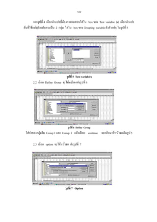 122

จากรูปที่ 4 เลือกตัวแปรที่ตองการทดสอบใสใน box ของ Test variable (s) เลือกตัวแปร
ตนที่ใชแบงตัวแปรตามเปน 2 กลุม ใสใน box ของ Grouping variable ดังตัวอยางในรูปที่ 5

รูปที่ 5 Test variables
2.2 เลือก Define Group จะไดหนาจอดังรูปที่ 6

รูปที่ 6 Define Group

ใสคาของกลุมใน Group 1 และ Group 2 แลวเลือก continue จะกลับมาที่หนาจอเดิมรูป 5
2.3 เลือก option จะไดหนาจอ ดังรูปที่ 7

รูปที่ 7 Option

 