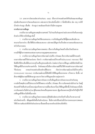 15

3.4 มาตราการวัดแบบอัตราสวน(Ratio data) เปนการกําหนดตัวเลขใหกับลักษณะของขอมูล
เชนเดียวกับมาตรการวัดแบบอันตรภาค แตมาตรการวัดระดับนีจะมีคา 0 ที่แทจริงดวย เชน อายุ รายได
้
น้ําหนัก สวนสูง เปนตน สวนสูง 0 เซนติเมตรก็แปลวาไมมีความสูงเลย
การเก็บรวบรวมขอมูล
การเก็บรวบรวมขอมูลทางพฤติกรรมศาสตร ไมวาจะเก็บกับทุกหนวยประชากรหรือเก็บจากกลุม
ตัวอยาง มีวิธการเก็บขอมูล ดังนี้
ี
1. การเก็บรวบรวมขอมูลโดยใชแบบสอบถาม การเก็บขอมูลดวยวิธนผตอบจะตองมีความ
ี ี้ ู
สามารถในการอาน เปนวิธที่ประหยัดและสะดวก แตอาจจะมีปญหาในเรื่องอัตราการตอบกลับและความ
ี

จริงใจในการตอบ
2. การเก็บรวบรวมขอมูลโดยการทดสอบ เปนการเก็บขอมูลโดยสรางเงือนไขหรือสถาน
่
การณใหผรับการทดสอบแสดงความสามารถสูงสุดของตนออกมา
ู
3. การเก็บรวบรวมขอมูลโดยการสัมภาษณ แบงเปน 2 ลักษณะ คือการสัมภาษณที่กําหนดคํา
ถามการสัมภาษณไวอยางแนนอน เรียกวา การสัมภาษณแบบมีโครงสราง(Structured interview) ซึ่งมี
ขอดีคือไดประเด็นทีตองการครบถวนเปนรูปแบบเดียวกัน งายตอการวิเคราะหขอมูล แตมีขอจํากัดที่วาจะ
่
ไดขอมูลที่มในกรอบคําถามเทานั้น อีกลักษณะหนึ่งคือการสัมภาษณที่ไมไดกําหนดคําถามการสัมภาษณ
ี
ไวแนนอน
อาจจะกําหนดประเด็นหลักๆที่ตองการ
เรียกวาการสัมภาษณแบบไมมโครงสราง
ี
(Unstructured interview) การสัมภาษณแบบนี้มีขอดีที่วาไดขอมูลที่หลากหลาย กวางขวาง ลึกซึ้ง แต
ตองอาศัยผูสัมภาษณที่มีทักษะสูง และการวิเคราะหขอมูลจะมีความยุงยากกวา
4. การเก็บรวบรวมขอมูลโดยการสังเกต การเก็บขอมูลดวยการสังเกต เหมาะสําหรับเหตุ
การณหรือพฤติกรรมที่ไมสามารถวัดไดโดยตรง แบงเปน 2 ลักษณะ คือ การสังเกตอยางมีสวนรวม โดยผู
สังเกตเขาไปเปนสวนหนึ่งของกลุมหรือสถานการณที่จะสังเกต ซึ่งจะไดขอมูลทีลึกซึ้ง อีกลักษณะหนึ่งคือ
่
การสังเกตอยางไมมีสวนรวม ผูสังเกตจะทําตนเปนบุคคลภายนอก ผูถูกสังเกตอาจจะรูตัวหรือไมรูตัวก็ได
แตขอมูลที่ไดอาจไมลึกซึ้งมากนัก
5. การเก็บรวบรวมขอมูลโดยการทดลอง ผูวิจัยตองจัดกระทําหรือสรางเงื่อนไข สถานการณ

อยางใดอยางหนึ่ง เพื่อดูผลที่เกิดขึ้นกับตัวแปรตาม ซึ่งมีความจําเปนอยางยิ่งในการออกแบบการทดลอง
ใหดีวาความผันแปรที่เกิดในตัวแปรตาม เปนผลเนื่องมาจากตัวแปรอิสระที่แทจริง

 
