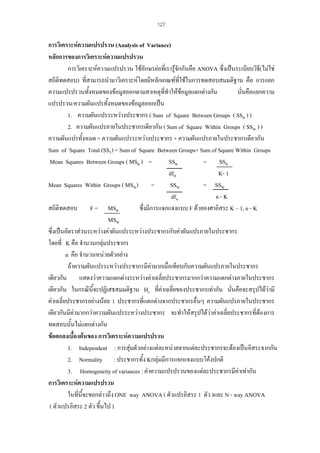 127

การวิเคราะหความแปรปรวน (Analysis of Variance)
หลักการของการวิเคราะหความแปรปรวน
การวิเคราะหความแปรปรวน ใชอักษรยอทีเ่ รารูจักกันคือ ANOVA ซึ่งเปนระเบียบวิธ(ไมใช
ี
สถิติทดสอบ) ที่สามารถนํามาวิเคราะหโดยมีหลักเกณฑที่ใชในการทดสอบสมมติฐาน คือ การแยก
ความแปรปรวนทั้งหมดของขอมูลออกตามสาเหตุที่ทําใหขอมูลแตกตางกัน
นั่นคือแยกความ
แปรปรวน/ความผันแปรทั้งหมดของขอมูลออกเปน
1. ความผันแปรระหวางประชากร ( Sum of Square Between Groups ( SSB ) )
2. ความผันแปรภายในประชากรเดียวกัน ( Sum of Square Within Groups ( SSW ) )
ความผันแปรทั้งหมด = ความผันแปรระหวางประชากร + ความผันแปรภายในประชากรเดียวกัน
Sum of Square Total (SST) = Sum of Square Between Groups+ Sum of Square Within Groups
Mean Squares Between Groups ( MSB ) =
SSB
= SSB
dfB
K- 1
Mean Squares Within Groups ( MSW) =
SSW
= SSW
dfw
n-K
สถิติทดสอบ F = MSB
ซึ่งมีการแจกแจงแบบ F ดวยองศาอิสระ K – 1, n - K
MSW
ซึ่งเปนอัตราสวนระหวางคาผันแปรระหวางประชากรกับคาผันแปรภายในประชากร
โดยที่ K คือ จํานวนกลุมประชากร
n คือ จํานวนหนวยตัวอยาง
ถาความผันแปรระหวางประชากรมีคามากเมื่อเทียบกับความผันแปรภายในประชากร
เดียวกัน แสดงวาความแตกตางระหวางคาเฉลี่ยประชากรมากกวาความแตกตางภายในประชากร
่
เดียวกัน ในกรณีนี้จะปฏิเสธสมมติฐาน Ho ที่คาเฉลี่ยของประชากรเทากัน นันคือจะสรุปไดวามี
คาเฉลี่ยประชากรอยางนอย 1 ประชากรที่แตกตางจากประชากรอื่นๆ ความผันแปรภายในประชากร
เดียวกันมีคามากกวาความผันแปรระหวางประชากร จะทําใหสรุปไดวาคาเฉลี่ยประชากรที่ตองการ
ทดสอบนั้นไมแตกตางกัน
ขอตกลงเบื้องตนของ การวิเคราะหความแปรปรวน
1. Independent : การสุมตัวอยางแตละหนวยจากแตละประชากรจะตองเปนอิสระจากกัน
2. Normality : ประชากรทั้ง Kกลุมมีการแจกแจงแบบโคงปกติ
3. Homogeneity of variances : คาความแปรปรวนของแตละประชากรมีคาเทากัน
การวิเคราะหความแปรปรวน
ในที่นี้จะขอกลาวถึง ONE way ANOVA ( ตัวแปรอิสระ 1 ตัว )และ N - way ANOVA
( ตัวแปรอิสระ 2 ตัว ขึ้นไป )

 