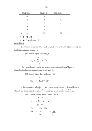 129

สวนงาน ก.
สวนงาน ข.
สวนงาน ค.
10
6
5
9
4
6
10
7
5
8
3
2
8
5
2
รวม
45
25
20
Ho : µ 1 = µ 2 = µ3
H1 : µ i ≠ µ j อยางนอย 1 คู
คาสถิติที่ตองหา
1 ) คาความแตกตางทั้งหมด (The total variation) คํานวณไดจากการเปรียบเทียบคาจริงกับ
คาเฉลี่ยทั้งหมด ( Grand mean ) Y
สูตร Sum of Square Total ( SST )
n
SST = ∑ (Yi - Y ) 2
i=1
2 ) คาความแตกตางระหวางกลุม ( The between group variation ) คํานวณไดจากการ
เปรียบเทียบคาเฉลี่ยของแตละกลุม(Yj) กับคาเฉลี่ยทั้งหมด (Y)
สูตร Sum of Square Between Groups ( SSB )
K
SSB = ∑ n ( Yj -Y ) 2
j=1
3 ) คาความแตกตางภายในกลุม ( The within group variation ) คํานวณไดโดยการ
เปรียบเทียบคาจริงของหนวยตัวอยางที่เกิดขึ้นของแตละกลุม( Yi j)กับคาเฉลี่ยของกลุมนั้น(Yj)
สูตร Sum of Square Within Groups ( SSW )
K n
SSW = ∑ ∑ ( Yi j - Yj ) 2
j = 1 i=1
SST = SSB + SSW
MST = SST
= SST
dfT
n–1

 