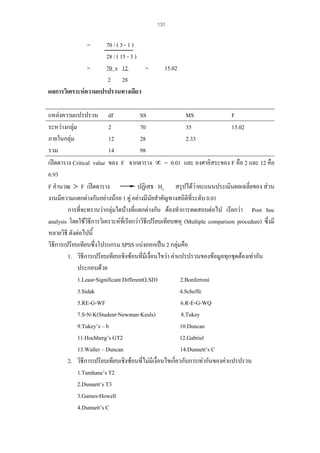 131

=

70 / ( 3 - 1 )
28 / ( 15 - 3 )
=
=
70 x 12
2 28
ผลการวิเคราะหความแปรปรวนทางเดียว

15.02

แหลงความแปรปรวน df
SS
MS
F
ระหวางกลุม
2
70
35
15.02
ภายในกลุม
12
28
2.33
รวม
14
98
เปดตาราง Critical value ของ F จากตาราง ∝ = 0.01 และ องศาอิสระของ F คือ 2 และ 12 คือ
6.93
ปฏิเสธ Ho สรุปไดวาคะแนนประเมินผลเฉลี่ยของ สวน
F คํานวณ > F เปดตาราง
งานมีความแตกตางกันอยางนอย 1 คู อยางมีนัยสําคัญทางสถิติที่ระดับ 0.01
การที่จะทราบวากลุมใดบางที่แตกตางกัน ตองทําการทดสอบตอไป เรียกวา Post hoc
analysis โดยใชวิธีการวิเคราะหที่เรียกวาวิธีเปรียบเทียบพหุ (Multiple comparison procedure) ซึ่งมี
หลายวิธี ดังตอไปนี้
วิธีการเปรียบเทียบซึ่งโปรแกรม SPSS แบงออกเปน 2 กลุมคือ
1. วิธีการเปรียบเทียบเชิงซอนที่มีเงื่อนไขวา คาแปรปรวนของขอมูลทุกชุดตองเทากัน
ประกอบดวย
1.Least-Significant Different(LSD)
2.Bonferroni
3.Sidak
4.Scheffe
5.RE-G-WF
6.R-E-G-WQ
7.S-N-K(Student-Newman-Keuls)
8.Tukey
9.Tukey’s – b
10.Duncan
11.Hochberg’s GT2
12.Gabriel
13.Waller – Duncan
14.Dunnett’s C
2. วิธีการเปรียบเทียบเชิงซอนที่ไมมีเงื่อนไขเกี่ยวกับการเทากันของคาแปรปรวน
1.Tamhane’s T2
2.Dunnett’s T3
3.Games-Howell
4.Dunnett’s C

 