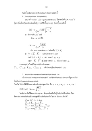 132

ในที่นี้จะอธิบายวิธีการเปรียบเทียบเชิงซอนบางวิธีดังนี้
1. Least-Significant Different(LSD)
LSD หรือ Fisher’s Least-Significant Difference เปนเทคนิคที่ R.A. Fisher ได
พัฒนาขึ้นเพื่อเปรียบเทียบคาเฉลี่ยประชากรไดครั้งละหลายคู โดยมีขั้นตอนดังนี้
LSD = t

MSE

α

1− ;n − k
2

1
1
+
ni n j

1) คํานวณคา LSD โดยที่
ถา ni = nj จะทําให
LSD = t

X Max

α

1− ;n − k
2

2 MSE
ni

คํานวณความแตกตางระหวางคาเฉลี่ย X i − X j
2) นํา | X i − X j | เปรียบเทียบกับคา LSD
3.1 ถา | X i − X j | > LSD แสดงวา µ i ≠ µ j
3.2 ถา | X i − X j | ≤ LSD แสดงวา µ i ไมแตกตางจาก
หมายเหตุ สวนใหญผูวเิ คราะหมักจะคํานวณหา
− X Min |, | X ÃÍ§Max − X ÃÍ§Min |,... แลวนํามาเปรียบเทียบกับคา LSD

µj

2. Student-Newman-Keuls (SNK) Multiple Range Test
เปนวิธีการเปรียบเทียบคาเฉลี่ยประชากรโดยใชคาเฉลี่ยตัวอยางมีคามากที่สุดและนอย
ที่สุดกับคา Studentized range statistic
ี้
เงื่อนไข วิธีนจะใชไดเมื่อขนาดตัวอยางแตละชุดเทากัน คือ n 1 = n 2 = n 3 = ... = n k = r
SNK (v , α ) = q α .v .n −k

MSE
r

โดยที่คา q เปดไดจากตาราง และ v = จํานวนคาเฉลี่ยที่อยูในชวงที่เปรียบเทียบ โดย
พิจารณาจากคาเฉลี่ยตัวอยางแตละชุดที่เรียงลําดับจากนอยไปมาก จํานวน t คาดังนี้
X Min ≤ X ≤ ... ≤ X Max
X [1 ] ≤ X [ 2 ] ≤ ... ≤ X [ k ]

X

(1 )

= min( X [1 ] , X [ 2 ] ,..., X [ k ] )

X [ k ] = max( X 1 , X 2 ,..., X k )

 