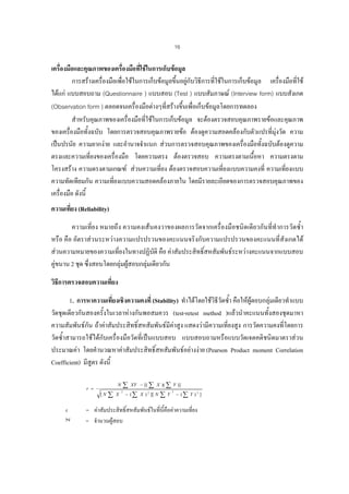 16

เครืองมือและคุณภาพของเครืองมือที่ใชในการเก็บขอมูล
่
่
การสรางเครื่องมือเพื่อใชในการเก็บขอมูลขึ้นอยูกับวิธการที่ใชในการเก็บขอมูล เครื่องมือที่ใช
ี
ไดแก แบบสอบถาม (Questionnaire ) แบบสอบ (Test ) แบบสัมภาษณ (Interview form) แบบสังเกต
(Observation form ) ตลอดจนเครื่องมือตางๆที่สรางขึ้นเพื่อเก็บขอมูลโดยการทดลอง
สําหรับคุณภาพของเครื่องมือที่ใชในการเก็บขอมูล จะตองตรวจสอบคุณภาพรายขอและคุณภาพ
ของเครื่องมือทั้งฉบับ โดยการตรวจสอบคุณภาพรายขอ ตองดูความสอดคลองกับตัวแปรที่มุงวัด ความ
เปนปรนัย ความยากงาย และอํานาจจําแนก สวนการตรวจสอบคุณภาพของเครื่องมือทั้งฉบับตองดูความ
ตรงและความเที่ยงของเครื่องมือ โดยความตรง ตองตรวจสอบ ความตรงตามเนือหา ความตรงตาม
้
โครงสราง ความตรงตามเกณฑ สวนความเที่ยง ตองตรวจสอบความเที่ยงแบบความคงที่ ความเที่ยงแบบ
ความทัดเทียมกัน ความเที่ยงแบบความสอดคลองภายใน โดยมีรายละเอียดของการตรวจสอบคุณภาพของ
เครื่องมือ ดังนี้
ความเที่ยง (Reliability)
ความเที่ยง หมายถึง ความคงเสนคงวาของผลการวัดจากเครื่องมือชนิดเดียวกันที่ทําการวัดซ้ํา
หรือ คือ อัตราสวนระหวางความแปรปรวนของคะแนนจริงกับความแปรปรวนของคะแนนที่สังเกตได
สวนความหมายของความเที่ยงในทางปฏิบัติ คือ คาสัมประสิทธิ์สหสัมพันธระหวางคะแนนจากแบบสอบ
คูขนาน 2 ชุด ซึ่งสอบโดยกลุมผูสอบกลุมเดียวกัน
วิธการตรวจสอบความเที่ยง
ี
1. การหาความเที่ยงเชิงความคงที่ (Stability) ทําไดโดยใชวิธีวัดซ้ํา คือใหผูตอบกลุมเดียวทําแบบ
วัดชุดเดียวกันสองครั้งในเวลาหางกันพอสมควร (test-retest method )แลวนําคะแนนทั้งสองชุดมาหา
ความสัมพันธกัน ถาคาสัมประสิทธิ์สหสัมพันธมีคาสูง แสดงวามีความเที่ยงสูง การวัดความคงที่โดยการ
วัดซ้ําสามารถใชไดกับเครื่องมือวัดที่เปนแบบสอบ แบบสอบถามหรือแบบวัดเจตคติชนิดมาตราสวน
ประมาณคา โดยคํานวณหาคาสัมประสิทธิ์สหสัมพันธอยางงาย (Pearson Product moment Correlation
Coefficient) มีสูตร ดังนี้

[N

r

∑

N

r =

∑

X

2

XY − [( ∑ X )( ∑ Y )]

− ( ∑ X ) 2 ][ N

∑Y

2

− (∑ Y ) 2 ]

= คาสัมประสิทธิ์สหสัมพันธในที่นี้คือคาความเที่ยง
= จํานวนผูสอบ

 