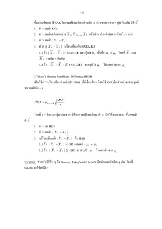 133

ขั้นตอนในการใช SNK ในการเปรียบเทียบคาเฉลี่ย 2 ประชากรหลาย ๆ คูพรอมกัน มีดังนี้
1. คํานวณคา SNK
2. คํานวณคาเฉลี่ยตัวอยาง X 1 , X 2 ,..., X k แลวนํามาเรียงลําดับจากนอยไปหามาก
3. คํานวณคา | X i − X j |
4. นําคา | X i − X j | เปรียบเทียบกับ SNK(v,α)
4.1 ถา | X i − X j | > SNK(v,α) จะปฏิเสธ H0 นั่นคือ µ1 ≠ µ 2 โดยที่ X i และ
X j หางกัน v อันดับ
4.2 ถา | X i − X j | ≤ SNK(v,α) จะสรุปวา µ i ไมแตกตางจาก µ j
3.Tukey’s Honesty Significant Difference (HSD)
เปนวิธีการเปรียบเทียบคาเฉลี่ยประชากร ที่มีเงื่อนไขเหมือนวิธี SNK คือ ตัวอยางแตละชุดมี
ขนาดเทากัน = r
HSD = q α .v .n −k

MSE
r

โดยที่ v = จํานวนกลุม/ประชากรที่ตองการเปรียบเทียบ คา q เปดไดจากตาราง ขั้นตอนมี
ดังนี้
1. คํานวณ HSD
2. คํานวณคา | X i − X j |
3. เปรียบเทียบคา | X i − X j | กับ HSD
3.1 ถา | X i − X j | > HSD แสดงวา µ1 ≠ µ 2
3.2 ถา | X i − X j | ≤ HSD จะสรุปวา µ i ไมแตกตางจาก µ j
หมายเหตุ สําหรับวิธีอื่น ๆ คือ Duncan , Tukey’s และ Scheffe มีหลักเกณฑคลาย ๆ กัน โดยที่
Scheffe จะใชสถิติ F

 