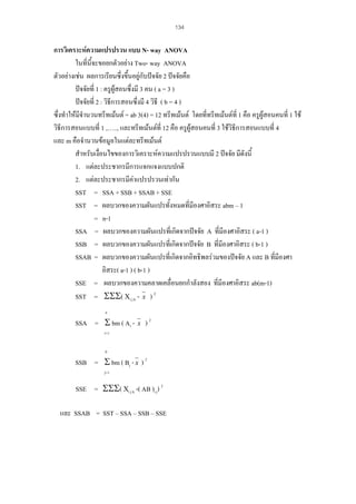 134

การวิเคราะหความแปรปรวน แบบ N- way ANOVA
ในที่นี้จะขอยกตัวอยาง Two- way ANOVA
ตัวอยางเชน ผลการเรียนซึ่งขึ้นอยูกับปจจัย 2 ปจจัยคือ
ปจจัยที่ 1 : ครูผูสอนซึ่งมี 3 คน ( a = 3 )
ปจจัยที่ 2 : วิธการสอนซึ่งมี 4 วิธี ( b = 4 )
ี
ซึ่งทําใหมีจํานวนทรีทเมนต = ab 3(4) = 12 ทรีทเมนต โดยที่ทรีทเมนตที่ 1 คือ ครูผูสอนคนที่ 1 ใช
วิธีการสอนแบบที่ 1 ,….., และทรีทเมนตที่ 12 คือ ครูผูสอนคนที่ 3 ใชวิธีการสอนแบบที่ 4
และ m คือจํานวนขอมูลในแตละทรีทเมนต
สําหรับเงื่อนไขของการวิเคราะหความแปรปรวนแบบมี 2 ปจจัย มีดังนี้
1. แตละประชากรมีการแจกแจงแบบปกติ
2. แตละประชากรมีคาแปรปรวนเทากัน
SST = SSA + SSB + SSAB + SSE
SST = ผลบวกของความผันแปรทั้งหมดที่มีองศาอิสระ abm – 1
= n-1
SSA = ผลบวกของความผันแปรที่เกิดจากปจจัย A ที่มีองศาอิสระ ( a-1 )
SSB = ผลบวกของความผันแปรที่เกิดจากปจจัย B ที่มีองศาอิสระ ( b-1 )
SSAB = ผลบวกของความผันแปรที่เกิดจากอิทธิพลรวมของปจจัย A และ B ที่มีองศา
อิสระ( a-1 ) ( b-1 )
SSE = ผลบวกของความคลาดเคลื่อนยกกําลังสอง ที่มีองศาอิสระ ab(m-1)
SST = ΣΣΣ( Χi j k - x ) 2
a

SSA = Σ bm ( Ai -

x

)2

i=1
b

SSB = Σ bm ( Bj - x ) 2
j=1

SSE = ΣΣΣ( Χi j k -( AB )i j) 2
และ SSAB = SST – SSA – SSB – SSE

 