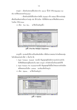139

จากรูป 1 - เลือกตัวแปรตามที่มีระดับการวัด interval ขึ้นไป ใสใน Dependent List
เชน รายไดของครอบครัว(income)
- เลือกตัวแปรตนที่มีระดับการวัดเปน Nominal หรือ Ordinal ที่มีการแบงกลุม
เพื่อเปรียบเทียบคาเฉลี่ยระหวางกลุม เชน ชื่อโรงเรียน ทั้งนี้เพื่อคํานวณรายไดเฉลี่ยจําแนกตาม
โรงเรียน ใสใน Factor
1.2 เลือก Post Hoc… จะไดหนาจอดังรูปที่ 2

รูปที่ 2 Post Hoc Multiple Comparisons
จากรูปที่ 2 จะแสดงถึงวิธีการเปรียบเทียบเชิงซอน เพื่อตองการทดสอบวาคาเฉลี่ยของกลุม
ใดบางที่แตกตางกัน ซึ่งมี 2 เงื่อนไข คือ
1. Equal Variances Assumed หมายถึง ขอมูลทุกชุดตองมีคาความแปรปรวนเทากัน
จึงใชสถิติทดสอบคูที่แตกตางใน BOX แรกรูป 8 ตัวใดตัวหนึ่งหรือหลายตัวก็ได
2. Equal Variances Not Assumed หมายถึง ขอมูลทุกชุดไมมีเงื่อนไขของการเทากันเลือก
สถิติทดสอบแลวเลือก continue จะกลับมาที่หนาจอรูป 1
1.3 เลือก Options… จะไดหนาจอดังรูป 3

รูปที่ 3 : Options

 
