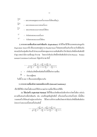 17
= ผลบวกของผลคูณคะแนนครั้งแรกและครั้งที่สองเปนคู ๆ
= ผลบวกของคะแนนการสอบครั้งแรก
= ผลบวกของคะแนนการสอบครั้งที่สอง
= กําลังสองของคะแนนครั้งแรก
= กําลังสองของคะแนนครั้งที่สอง

2. การหาความเที่ยงเชิงความเทาเทียมกัน (Equivalence) ทําไดโดยวิธีใชแบบทดสอบสมมูลกัน
(Equivalent -form) หรือ เปนแบบสอบคูขนาน (Parallel-form) ไปทดสอบพรอมกันหรือเวลาใกลเคียงกัน
สองฉบับกับกลุมเดียวกันแลวนําคะแนนทั้งสองชุดมาหาความสัมพันธกัน ถาคาสัมประสิทธิ์สหสัมพันธมี
คาสูง แสดงวามีความเที่ยงสูง คํานวณ โดยหาคาสัมประสิทธิ์สหสัมพันธอยางงาย (Pearson Product
moment Correlation Coefficient) มีสูตรคํานวณ ดังนี้
∑

N

r =
[N

∑

X

2

XY − [( ∑ X )( ∑ Y )]

− ( ∑ X ) 2 ][ N

∑Y

2

− (∑ Y ) 2 ]

r = คาสัมประสิทธิ์สหสัมพันธในที่นี้คือคาความเที่ยง
= จํานวนผูสอบ
ในที่นี้ X และ Y เปนแบบสอบที่คูขนานกัน
3. การหาความเที่ยงเชิงความสอดคลองภายใน (Internal Consistency)
เปนวิธีที่ใชการวัดครั้งเดียวและมีวิธประมาณคาความเทียงไดหลายวิธีคือ
ี
่
3.1 วิธแบงครึ่ง (Split-Half Method) วิธีนใชแบบวัดเพียงฉบับเดียวทําการวัดครั้งเดียว แตแบง
ี
ี้

้
ตรวจเปนสองสวนที่เทาเทียมกัน เชน แบงเปนชุดขอคูกับขอคี่ หรือแบงครึ่งแรกกับครึ่งหลัง ทังนี้ตอง
วางแผนสรางใหสองสวนคูขนานกันกอน วิธวิเคราะหคาความเที่ยงโดยหาคาสัมประสิทธิ์สัมพันธอยาง
ี
งายระหวางคะแนนทั้งสองครึ่งกอนดังนี้
N

r =
[N

∑

X

∑
2

XY − [( ∑ X )( ∑ Y )]

− ( ∑ X ) 2 ][ N

∑Y

2

− (∑ Y ) 2 ]

 