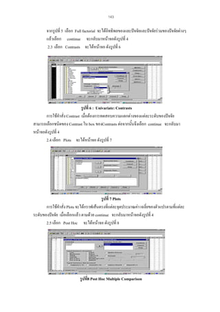 143

จากรูปที่ 5 เลือก Full factorial จะไดอิทธิพลของและปจจัยและปจจัยรวมของปจจัยตางๆ
แลวเลือก continue จะกลับมาหนาจอดังรูปที่ 4
2.3 เลือก Contrasts จะไดหนาจอ ดังรูปที่ 6

รูปที่ 6 : Univariate: Contrasts
การใชคําสั่ง Contrast เมื่อตองการทดสอบความแตกตางของแตละระดับของปจจัย
สามารถเลือกชนิดของ Contrast ใน box ของContrasts ตอจากนั้นจึงเลือก continue จะกลับมา
หนาจอดังรูปที่ 4
2.4 เลือก Plots จะไดหนาจอ ดังรูปที่ 7

รูปที่ 7 Plots
การใชคําสั่ง Plots จะไดกราฟเสนตรงที่แตละจุดประมาณคา เฉลี่ยของตัวแปรตามทีแตละ
่
ระดับของปจจัย เมื่อเลือกแลว ตามดวย continue จะกลับมาหนาจอดังรูปที่ 4
2.5 เลือก Post Hoc จะไดหนาจอ ดังรูปที่ 8

รูปที่8 Post Hoc Multiple Comparison

 