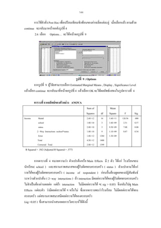 144

การใชคําสั่ง Post Hoc เพื่อเปรียบเทียบเชิงซอนของคาเฉลี่ยแตละคู เมื่อเลือกแลว ตามดวย
continue จะกลับมาหนาจอดังรูปที่ 4
2.6 เลือก Options… จะไดหนาจอรูปที่ 9

รูปที่ 9 : Options
จากรูปที่ 9 ผูวิจัยสามารถเลือก Estimated Marginal Means , Display , Significance Level
แลวเลือก continue จะกลับมาที่หนาจอรูปที่ 4 แลวเลือก OK จะไดผลลัพธแสดงในรูปตารางที่ 4
ตารางที่ 4 ผลลัพธของตัวอยาง ANOVA
Sum of
Squares
Income

Model
school
status
2 - Way Interactions sschool*status
Error
Total
Corrected Total

df

2.6E+12
1.0E+10
2.8E+10
1.0E+10
1.8E+12
4.5E+12
2.0E+12

16
3
3
9
1384
1400
1399

Mean
Square
1.6E+11
3.4E+09
9.5E+09
1.1E+09
1.3E+09

F

Sig.

120.56
2.51
7.00
0.87

.000
0.57
0.00
0.54

R Squared = .582 (Adjusted R Squared = .577)

จากตารางที่ 4 หมายความวา ตัวแปรตนหรือ Main Effects มี 2 ตัว ไดแก โรงเรียนของ
นักเรียน( school ) และสถานภาพสมรสของผูรับผิดชอบครอบครัว ( status ) ตัวแปรตามไดแก
รายไดของผูรับผิดชอบครอบครัว ( income of respondent ) กอนอื่นตองดูผลของปฏิสัมพันธ
ระหวางตัวแปรตน ( 2- way interactions ) ถา interaction มีผลตอรายไดของผูรับผิดชอบครอบครัว
ไมจําเปนตองอานผลตอ แตถา interaction ไมมีผลตอรายได ฯ( sig > 0.05) จึงกลับไปดู Main
Effects แตละตัว วามีผลตอรายได ฯ หรือไม ซึ่งจากตารางพบวาโรงเรียน ไมมีผลตอรายไดของ
ครอบครัว แตสถานภาพสมรสมีผลตอรายไดของครอบครัว
(sig <0.05 ) ซึ่งสามารถนําเสนอผลการวิเคราะหไดดังนี้

 