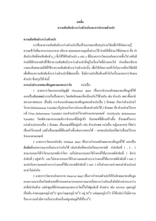 บทที่4
ความสัมพันธระหวางตัวแปรและการทํานายตัวแปร
ความสัมพันธระหวางตัวแปร
การศึกษาความสัมพันธระหวางตัวแปรเปนเปาหมายของขอสรุปงานวิจัยเพื่อใหเกิดความรู
ความเขาใจทีจะสามารถบรรยาย อธิบาย ตลอดจนควบคุมสิ่งตางๆได คาสถิติที่นํามาใชบอยมาก คือ คา
่
ั
สัมประสิทธิ์สหสัมพันธ (rxy) ซึ่งใชไดกบตัวแปร x และ y ที่มีมาตรการวัดแบบอันตรภาคขึ้นไป แตยังมี
คาสถิติอีกหลายตัวทีใชหาความสัมพันธระหวางตัวแปรที่อยูในเงื่อนไขที่ตางออกไป กอนที่จะอธิบาย
่
รายละเอียดของสถิติที่ใชหาความสัมพันธระหวางตัวแปรนั้น เพื่อใหเกิดความเขาใจในการเลือกใชสถิติ
เพื่อศึกษาความสัมพันธระหวางตัวแปรที่ชดเจนขึ้น จึงมีความจําเปนตองเขาใจในเรื่องมาตรการวัดของ
ั
ตัวแปร ซึ่งสรุปได ดังนี้
การแบงประเภทของขอมูลตามมาตรการวัด
แบงเปน
1 มาตรการวัดแบบนามบัญญัติ (Nominal data) เปนการจําแนกลักษณะของขอมูลที่ได
ออกเปนประเภทตางๆหรือเปนพวกๆ โดยจัดลักษณะทีเ่ หมือนกันไวดวยกัน เชน ตัวแปร เพศ เชือชาติ
้
สถานภาพสมรส เปนตน การจําแนกลักษณะของขอมูลของตัวแปรเปน 2 ลักษณะ เรียกวาตัวแปรทวิ
ิ
วิภาค (Dichotomous Variable) มีรูปแบบในการจําแนกทีแตกตางกันได 2 ลักษณะ คือ ตัวแปรทวิวภาค
่
แท (True dichotomous Variable) และตัวแปรทวิวภาคจําแนกตามเกณฑ (Artificially dichotomous
ิ
Variable) โดยพิจารณาจากเกณฑการจําแนกที่มีอยูแลว กับเกณฑที่ตองสรางขึ้น ถาเกณฑในการ
แบงตัวแปรออกเปน 2 ลักษณะ เปนเกณฑที่มีอยูแลว เชน ตัวแปรเพศ แบงเปน หญิงและชาย ก็จัดวา
ิ
เปนทวิวิภาคแท แตถาเปนเกณฑที่ตองสรางขึ้นเชนการสอบได - ตกของนักเรียนก็จัดวาเปนทวิวภาค
จําแนกตามเกณฑ
2 มาตรการวัดแบบอันดับ (Ordinal data) เปนการกําหนดลักษณะของขอมูลที่ได ออกเปน
อันดับที่บอกความมากนอยระหวางกันได เชนลําดับที่ของนักเรียนมารยาทดี คาลําดับที่ 1 , 2 , 3
สามารถบอกไดวาใครมารยาทดีกวาใคร แตไมสามารถบอกไดวาคนที่ไดมารยาทดีลําดับที่ 1 ดีกวา
ลําดับที่ 2 อยูเทาไร และไมสามารถบอกไดวาความแตกตางระหวางคนที่ไดมารยาทดีลําดับที่ 1 และ 2
จะเทากับความแตกตางระหวางคนที่ไดมารยาทดีลําดับที่ 2 และ 3 หรือชวงความหางของคาตัวแปรแต
ละคาไมเทากัน
3 มาตรการวัดแบบอันตรภาค (Interval data) เปนการกําหนดตัวเลขใหกับลักษณะของขอมูล
ตามความมากนอยโดยตัวเลขที่กําหนดสามารถบอกความมากนอยระหวางกันแลวยังมีชวงหางระหวาง
คาที่เทากันดวย แตคาศูนยทกําหนดตามมาตรการวัดนีไมใชศูนยแท ตัวอยาง เชน คะแนน อุณหภูมิ
ี่
้
เปนตน คาของอุณหภูมิ 80°C สูงกวาอุณหภูมิ 50°C อยู 30°C แตอุณหภูมิ 0°C มิไดแปลวาไมมความ
ี
รอน ความจริงมีความรอนระดับหนึ่งแตถูกสมมุติใหเปน 0°C

 