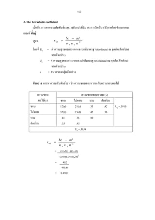 152

2. The Tetracholic coefficient
เมื่อตองการหาความสัมพันธระหวางตัวแปรที่มีมาตรการวัดเปนทวิวิภาคโดยจําแนกตาม
เกณฑ ทังคู
้
r tet =

สูตร
โดยที่ Ux
Uy
n

bc − ad
u xu yn 2

= คาความสูงของการแจกแจงปกติมาตรฐาน(ordinate) ณ จุดตัด(สัดสวน)
จากตัวแปร x
= คาความสูงของการแจกแจงปกติมาตรฐาน(ordinate) ณ จุดตัด(สัดสวน)
จากตัวแปร y
= ขนาดของกลุมตัวอยาง

ตัวอยาง การหาความสัมพันธระหวางความชอบของหวาน กับความชอบผลไม
ความชอบ
ผลไม(y)

ชอบ
12(a)
32(b)
44
.55

ชอบ
ไมชอบ
รวม
สัดสวน

r tet =

ความชอบของหวาน (x)
ไมชอบ
รวม
สัดสวน
21(c)
33
.42
15(d)
47
.58
36
80
.45
Ux =.3958

bc − ad
u xu yn 2

= (32 21) - (12 15)
(.3958)(.3910) 802
= 492
990.44

= 0.4967

Uy =.3910

 