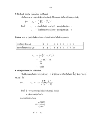 153

3. The Rank-biserial correlation coefficient
เมื่อตองการหาความสัมพันธระหวางตัวแปรที่มีมาตรการวัดเปนทวิวิภาคและอันดับ
สูตร
โดยที่

y1
y0

(y

2
n

r rb =

− y

1

0

)

= คาเฉลี่ยอันดับของตัวแปรy จากกลุมตัวแปร x= 1
= คาเฉลี่ยอันดับของตัวแปรy จากกลุมตัวแปร x= 0

ตัวอยาง การหาความสัมพันธระหวางการทํางานบานกับอันดับที่ของคะแนน
การทํางานบาน (x)
อันดับที่ของคะแนน (y)
r rb

1
1
=

2
n

(y

0 1 1 1 0 0 1 1 1
2 3 4 5 6 7 8 9 10
− y

1

0

)

=

2 ( 5.71 - 5 )
10
= 0.142
4. The Spearman Rank correlation
เปนวิธีหาความสัมพันธระหวางตัวแปร 2 ตัวที่มีมาตรการวัดเปนอันดับทั้งคู มีสูตรในการ
คํานวณ คือ
สูตร

r sr = 1 −

6

∑

n (n

2

d

2

− 1)

โดยที่ d = ความแตกตางระหวางอันดับของ 2 ตัวแปร
n = จํานวนกลุมตัวอยาง
สถิติทดสอบนัยสําคัญ
t=

r N− 2
1− r 2

df = n-2

 