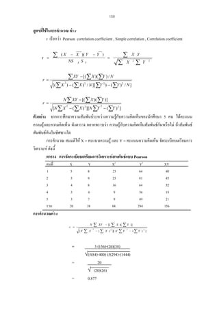159

สูตรที่ใชในการคํานวณ คา r
r เรียกวา Pearson correlation coefficiient , Simple correlation , Correlation coefficient
r =

r =

r =

∑

− X )( Y

(X

NS

X

S

−Y )

=

∑

Y

∑ XY − [( ∑ X )( ∑Y ) / N
[( ∑ X ) − ( ∑ X ) / N ][ ∑Y ) − ( ∑Y )
2

2

2

∑

X .Y
2

X

2

∑

Y

2

/ N]

N ∑ XY − [( ∑ X )( ∑Y )]
[N ∑ X − ( ∑ X ) 2 ][N ∑Y − ( ∑Y ) 2 ]
2

2

ตัวอยาง จากการศึกษาความสัมพันธระหวางความรูกบความคิดเห็นของนักศึกษา 5 คน ไดคะแนน
ั
ความรูและความคิดเห็น ดังตาราง อยากทราบวา ความรูกับความคิดเห็นสัมพันธกันหรือไม ถาสัมพันธ

สัมพันธกันในทิศทางใด
การคํานวณ สมมติให X = คะแนนความรู และ Y = คะแนนความคิดเห็น จัดระเบียบเตรียมการ
วิเคราะห ดังนี้
ตาราง การจัดระเบียบเตรียมการวิเคราะหสหพันธแบบ Pearson
คนที่
1
2
3
4
5
รวม

X
5
5
4
3
3
20

X2
25
25
16
9
9
84

Y
8
9
8
6
7
38

Y2
64
81
64
36
49
294

การคํานวณคา r
N

r =
[N

=
=
=

∑

X

∑
2

XY − [(

∑

X )(

− ( ∑ X ) ][ N
2

∑Y

∑Y

2

)]
− (∑ Y ) 2 ]

5 (156)-(20)(38)
√(5(84)-400) (5(294)-(1444)
20
√ (20)(26)
0.877

XY
40
45
32
18
21
156

 