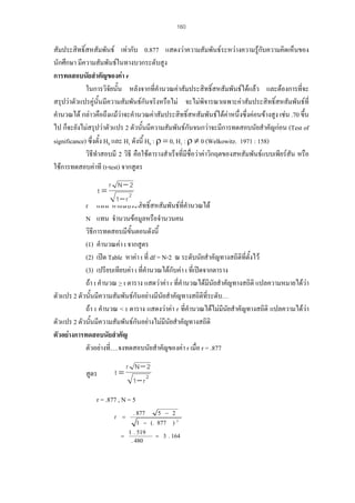 160

สัมประสิทธิ์สหสัมพันธ เทากับ 0.877 แสดงวาความสัมพันธระหวางความรูกบความคิดเห็นของ
ั
นักศึกษา มีความสัมพันธในทางบวกระดับสูง
การทดสอบนัยสําคัญของคา r
ในการวิจัยนั้น หลังจากทีคํานวณคาสัมประสิทธิ์สหสัมพันธไดแลว และตองการที่จะ
่
สรุปวาตัวแปรคูนั้นมีความสัมพันธกันจริงหรือไม จะไมพิจารณาเฉพาะคาสัมประสิทธิ์สหสัมพันธที่
คํานวณได กลาวคือถึงแมวาจะคํานวณคาสัมประสิทธิ์สหสัมพันธไดคาหนึ่งซึ่งคอนขางสูง เชน .70 ขึ้น

ไป ก็จะยังไมสรุปวาตัวแปร 2 ตัวนั้นมีความสัมพันธกันจนกวาจะมีการทดสอบนัยสําคัญกอน (Test of
significance) ซึ่งตั้ง H0 และ H1 ดังนี้ H0 : ρ = 0, H1 : ρ ≠ 0 (Welkowitz. 1971 : 158)
วิธีทําสอบมี 2 วิธี คือใชตารางสําเร็จที่มีชื่อวาคาวิกฤตของสหสัมพันธแบบเพียรสัน หรือ
ใชการทดสอบคาที (t-test) จากสูตร
r N− 2
1− r 2
r แทน คาสัมประสิทธิ์สหสัมพันธที่คํานวณได
N แทน จํานวนขอมูลหรือจํานวนคน
วิธีการทดสอบมีขั้นตอนดังนี้
(1) คํานวณคา t จากสูตร
(2) เปด Table หาคา t ที่ df = N-2 ณ ระดับนัยสําคัญทางสถิติที่ตั้งไว
(3) เปรียบเทียบคา t ที่คํานวณไดกับคา t ที่เปดจากตาราง
ี
ถา t คํานวณ > t ตาราง แสดวาคา r ที่คํานวณไดมนัยสําคัญทางสถิติ แปลความหมายไดวา
ตัวแปร 2 ตัวนันมีความสัมพันธกันอยางมีนัยสําคัญทางสถิติที่ระดับ…
้
ถา t คํานวณ < t ตาราง แสดงวาคา r ที่คํานวณไดไมมนยสําคัญทางสถิติ แปลความไดวา
ี ั
ตัวแปร 2 ตัวนันมีความสัมพันธกันอยางไมมีนัยสําคัญทางสถิติ
้
ตัวอยางการทดสอบนัยสําคัญ
ตัวอยางที….จงทดสอบนัยสําคัญของคา r เมื่อ r = .877
่
t=

สูตร

t=

r N− 2
1− r 2

r = .877 , N = 5
t

=
=

. 877

5 − 2

1 − (. 877
1 . 519
. 480

)

2

= 3 . 164

 