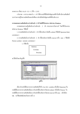 161

จากตาราง t ที่ α .10, df = 5-2 = 3, ได t = 2.353
t คํานวณ > t ตาราง แสดงวา r = .877 ที่คํานวณไดมนัยสําคัญทางสถิติ นั่นคือ มีความสัมพันธ
ี
ระหวางความรูกับความคิดเห็นของนักศึกษา อยางมีนยสําคัญทางสถิติที่ระดับ 0.10
ั
การทดสอบความสัมพันธระหวางตัวแปร 2 ตัว โดยใชโปรแกรม SPSS for Windows
การทดสอบความสัมพันธระหวางตัวแปร 2 ตัว สามารถการวิเคราะห โดยใชโปรแกรม
SPSS for Windows ไดดังนี้
1. ความสัมพันธระหวางตัวแปร 2 ตัว ที่มีระดับการวัดเปน ordinal (ใชสถิติ Spearman Rank
correlation )
2. ความสัมพันธระหวางตัวแปร 2 ตัว ที่มีระดับการวัดเปน interval หรือ ratio ( ใชสถิติ
Pearson product moment correlation )
1.1 ใชคําสั่ง
Statistics
Correlate
Bivariate
จะไดหนาจอ ดังรูปที่1

รูปที่ 1
เลือก ตัวแปรที่ตองการหาความสัมพันธใสใน box ของ variables แลวเลือก Spearman ใน
กรณีที่ตองการหาความสัมพันธของ 2 ตัวแปรที่มีระดับการวัดแบบ ordinal หรือเลือก Pearson ใน
กรณีที่ตองการหาความสัมพันธของ 2 ตัวแปรที่มีระดับการวัดแบบ interval หรือ ratio แลวเลือก
OK จะไดผลลัพธแสดงในตารางที่ 1-2

 