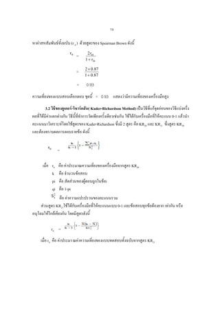 19

หาคาสหสัมพันธทั้งฉบับ (r tt ) ดวยสูตรของ Spearman Brown ดังนี้
=

2rhh
1 + rhh

=

2 × 0.87
1 + 0.87

=

0.93

ความเที่ยงของแบบสอบเลือกตอบ ชุดนี้ = 0.93 แสดงวามีความเที่ยงของเครื่องมือสูง
3.2 วิธีของคูเดอร-ริชารดสัน( Kuder-Richardson Method) เปนวิธที่แกจดออนของวิธแบงครึ่ง
ี
ุ
ี
ผลทีไดมีคาแตกตางกัน วิธนี้ที่ทําการวัดเพียงครังเดียวเชนกัน ใชไดกบเครื่องมือที่ใหคะแนน 0-1 แลวนํา
่
ี
้
ั
คะแนนมาวิเคราะหโดยใชสตรของ Kuder-Richardson ซึ่งมี 2 สูตร คือ KR20 และ KR21 ซึ่งสูตร KR20
ู
และตองทราบผลการตอบรายขอ ดังนี้
=
เมื่อ rtt
k
pi
qi

คือ คาประมาณความเทียงของเครื่องมือจากสูตร KR20
่
คือ จํานวนขอสอบ
คือ สัดสวนของผูตอบถูกในขอi
คือ 1-pi

คือ คาความแปรปรวนของคะแนนรวม
ั
สวนสูตร KR21ใชไดกบเครื่องมือที่ใหคะแนนแบบ 0-1 และขอสอบทุกขอตองยาก เทากัน หรือ
อนุโลมใหใกลเคียงกัน โดยมีสูตรดังนี้
rtt =
เมื่อ rtt คือ คาประมา ณคาความเที่ยงของแบบทดสอบทั้งฉบับจากสูตร KR21

 