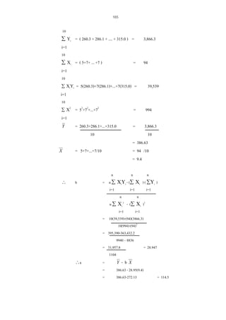 165
10
∑ Υi = ( 260.3 + 286.1 + .... + 315.0 ) =

3,866.3

i=1
10
∑ Χi = ( 5+7+ ... +7 )

=

94

i=1
10
∑ ΧIΥi

= 5(260.3)+7(286.1)+...+7(315.0) =

39,539

i=1
10
2

∑Χ

= 52+72+...+72

=

= 260.3+286.1+...+315.0
10

=

994

i=1
Y

X

∴

= 5+7+...+7/10

b

∴a

3,866.3
10
= 386.63
= 94 /10
= 9.4

n
n
n
= n ∑ ΧiΥi - (∑ Χi ) ( ∑Υi )
i=1
i=1
i=1
n
n
2
n ∑ Χi - (∑ Χi )2
i=1
i=1
= 10(39,539)-(94)(3866.3)
10(994)-(94)2
= 395,390-363,432.2
9940 – 8836
= 31,957.8
= 28.947
1104
=
Y - b X
=
386.63 - 28.95(9.4)
=
386.63-272.13
= 114.5

 