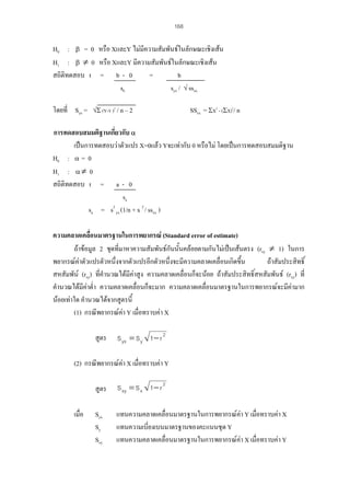 168

H0 : β = 0 หรือ XและY ไมมีความสัมพันธในลักษณะเชิงเสน
H1 : β ≠ 0 หรือ XและY มีความสัมพันธในลักษณะเชิงเสน
สถิติทดสอบ t = b - 0
=
b
sb
syx / √ ssxx
โดยที่ Syx =

√Σ (Y-Ý )2 / n – 2

SSxx = ΣX2 - (ΣX)2/ n

การทดสอบสมมติฐานเกี่ยวกับ α
เปนการทดสอบวาตัวแปร X=0แลว Yจะเทากับ 0 หรือไม โดยเปนการทดสอบสมมติฐาน
H0 : α = 0
H1 : α ≠ 0
สถิติทดสอบ t = a - 0
sa
sa = s2 yx (1/n + x 2 / ssxx )
ความคลาดเคลื่อนมาตรฐานในการพยากรณ (Standard error of estimate)
ถาขอมูล 2 ชุดที่มาหาความสัมพันธกันนั้นคลอยตามกันไมเปนเสนตรง (rxy ≠ 1) ในการ
พยากรณคาตัวแปรตัวหนึ่งจากตัวแปรอีกตัวหนึ่งจะมีความคลาดเคลื่อนเกิดขึ้น
ถาสัมประสิทธิ์
สหสัมพัน (rxy) ที่คํานวณไดมีคาสูง ความคลาดเคลื่อนก็จะนอย ถาสัมประสิทธิ์สหสัมพันธ (rxy) ที่
คํานวณไดมีคาต่ํา ความคลาดเคลื่อนก็จะมาก ความคลาดเคลื่อนมาตรฐานในการพยากรณจะมีคามาก

นอยเทาใด คํานวณไดจากสูตรนี้
(1) กรณีพยากรณคา Y เมื่อทราบคา X
สูตร

S yx = S y 1 − r 2

(2) กรณีพยากรณคา X เมื่อทราบคา Y
สูตร
เมื่อ

S xy = S x 1 − r 2

Syx
Sy
Sxy

แทนความคลาดเคลื่อนมาตรฐานในการพยากรณคา Y เมื่อทราบคา X
แทนความเบี่ยงเบนมาตรฐานของคะแนนชุด Y
แทนความคลาดเคลื่อนมาตรฐานในการพยากรณคา X เมื่อทราบคา Y

 