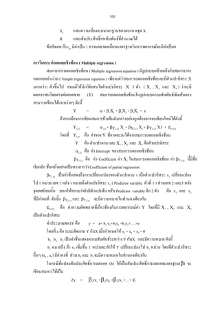 169

Sx
แทนความเบี่ยงเบนมาตรฐานของคะแนนชุด X
R
แทนสัมประสิทธิ์สหสัมพันธที่คํานวณได
ขอสังเกต ถา rxy มีคาเปน 1 ความคลาดเคลื่อนมาตรฐานในการพยากรณจะมีคาเปน0
การวิเคราะหถดถอยเชิงซอน ( Multiple regression )
สมการการถดถอยเชิงซอน ( Multiple regression equation ) มีรูปแบบคลายคลึงกับสมการการ
ถดถอยอยางงาย ( Simple regression equation ) เพียงแตวาสมการถดถอยเชิงซอนจะมีตัวแปรอิสระ Χ
มากกวา1 ตัวขึ้นไป สมมติใหนกวิจัยสนใจตัวแปรอิสระ Χ 3 ตัว ( Χ1 , Χ2 และ Χ3 ) วาจะมี
ั
ผลกระทบโดยตรงตอยอดขาย (Υ) สมการถดถอยเชิงซอนในรูปแบบความสัมพันธเชิงเสนตรง
สามารถเขียนไดแบบงายๆ ดังนี้
Υ
=
α + β1Χ1 + β2Χ2 + β3Χ3 + ε
ถาหากตองการเขียนสมการขางตนดังกลาวอยางถูกตองอาจจะเขียนใหมไดดังนี้
Υ123
=
α123 + βΥ1.23 Χ1 + βΥ2.13 Χ2 + βΥ3.12 Χ3 + ε(123)
โดยที่ Υ123 คือ คาของ Υ ที่คาดคะเนไดจากสมการถดถอยเชิงซอน
Υ คือ ตัวแปรตาม และ Χ1 , Χ2 และ Χ3 คือตัวแปรอิสระ
α123 คือ คา Intercept ของสมการถดถอยเชิงซอน
βΥ1.23 คือ คา Coefficient คา Χ1 ในสมการถดถอยเชิงซอน คา βΥ1.23 นี้มีชื่อ
เรียกอีก ชื่อหนึ่งอยางเปนทางการวา Coefficient of partial regression
βΥ1.23 เปนคาที่แสดงถึงการเปลี่ยนแปลงของตัวแปรตาม Υ เมื่อตัวแปรอิสระ Χ1 เปลี่ยนแปลง
ไป 1 หนวย เลข 1 หลัง Υ หมายถึงตัวแปรอิสระ Χ1 ( Predictor variable ตัวที่ 1 ) สวนเลข 2 และ3 หลัง
จุดทศนิยมนั้น บอกใหทราบวายังมีตวแปรตน หรือ Predictor variable อีก 2 ตัว คือ Χ2 และ Χ3
ั
ที่มีคาคงที่ ดังนั้น βΥ2.13 และ βΥ3.12 จะมีความหมายในทํานองเดียวกัน
่
ε(123) คือ คาความผิดพลาดที่เกียวของกับการพยากรณคา Υ โดยที่มี Χ1 , Χ2 และ Χ3
เปนตัวแปรอิสระ
คาประมาณของY คือ y = a+ b1 x1+b2x2 +b3x3+….+e
โดยที่ a คือ ระยะตัดแกน Y กับX เมื่อกําหนดให x1 = x2 = x3 = 0
b1, b2, b3 เปนคาซึ่งแสดงความสัมพันธระหวาง Y กับX และมีความหมาย ดังนี้
b1 หมายถึง ถา x1 เพิ่มขึ้น 1 หนวยจะทําให Y เปลี่ยนแปลงไป b1 หนวย โดยที่ตวแปรอิสระ
ั
อื่นๆ (x2 , x3) มีคาคงที่ สวน b2 และ b3 จะมีความหมายในทํานองเดียวกัน
ในกรณีที่แปลงสัมประสิทธิ์การถดถอย (b) ใหเปนสัมประสิทธิ์การถดถอยมาตรฐาน(β) จะ
เขียนสมการไดเปน
Zy = β1zx1 +β2zx2 +β3zx3 +…+ ε

 