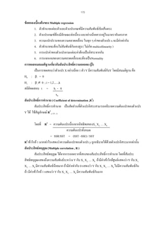 170

ขอตกลงเบื้องตนของ Multiple regression
1. ตัวทํานายแตละตัวและตัวแปรเกณฑมีความสัมพันธเชิงเสนตรง
2. ตัวแปรเกณฑตองมีลักษณะตอเนื่อง และอยางนอยควรอยูในมาตราอันตรภาค
3. ความแปรปรวนของความคลาดเคลื่อน ในทุก ๆ คาของตัวแปร x จะมีคาเทากัน

4. ตัวทํานายจะตองไมสัมพันธกันเองสูง ( ไมเกิด multicollinearity )
5. การแปรคาของตัวแปรตามแตละคาตองเปนอิสระจากกัน
6. การแจกแจงของความคลาดเคลื่อนจะตองเปนNormality
การทดสอบสมมติฐานเกี่ยวกับสัมประสิทธิ์ความถดถอย (β)
เปนการทดสอบวาตัวแปร X อยางนอย 1 ตัว Y มีความสัมพันธกับY โดยมีสมมติฐาน คือ
H0 : βi = 0
H1 : β i ≠ 0 ; i = 1,2 ,…,k
สถิติทดสอบ t = bi - 0
sbi
สัมประสิทธิ์การทํานาย ( Coefficient of determination ,R2)
สัมประสิทธิ์การทํานาย เปนสัดสวนที่ตวแปรอิสระสามารถอธิบายความผันแปรของตัวแปร
ั
Y ได ใชสัญลักษณ R2 y.123…k
โดยที่ R2 = ความผันแปรเนื่องจากอิทธิพลของX1, X2, … Xk
ความผันแปรทั้งหมด
= SSR/SST = (SST –SSE) / SST
R2 เขาใกล 1 มากเทาไรแสดงวาความผันแปรของตัวแปร y ถูกอธิบายไดดวยตัวแปรอิสระมากเทานัน
้
สัมประสิทธพหุคูณ (Multiple correlation , R )
สัมประสิทธพหุคูณ ไดจากการถอดรากที่สองของสัมประสิทธิ์การทํานาย โดยที่สัมประ
สิทธพหุคูณแสดงถึงความสัมพันธระหวาง Y กับ X1, X2, … Xk ถามีคาเขาใกลศูนยแสดงวา Y กับ X1,
X2, … Xk มีความสัมพันธนอยมาก ถามีคาเทากับ 0 แสดงวา Y กับ X1, X2, … Xk ไมมีความสัมพันธกน
ั
ถา มีคาเขาใกล 1 แสดงวา Y กับ X1, X2, … Xk มีความสัมพันธกันมาก

 