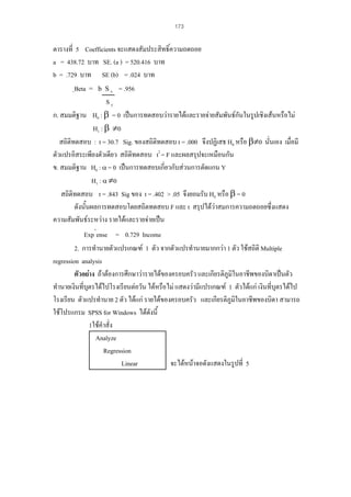 173

ตารางที่ 5 Coefficients จะแสดงสัมประสิทธิ์ความถดถอย
a = 438.72 บาท SE. (a ) = 520.416 บาท
b = .729 บาท SE (b) = .024 บาท
ฺBeta = b S x = .956
Sy
ก. สมมติฐาน H0 : β = 0 เปนการทดสอบวารายไดและรายจายสัมพันธกันในรูปเชิงเสนหรือไม
H1 : β ≠0
สถิติทดสอบ : t = 30.7 Sig. ของสถิติทดสอบ t = .000 จึงปฏิเสธ H0 หรือ β≠0 นั่นเอง เมื่อมี
ตัวแปรอิสระเพียงตัวเดียว สถิติทดสอบ t2 = F และผลสรุปจะเหมือนกัน
ข. สมมติฐาน H0 : α = 0 เปนการทดสอบเกี่ยวกับสวนการตัดแกน Y
H1 : α ≠0
สถิติทดสอบ t = .843 Sig ของ t = .402 > .05 จึงยอมรับ H0 หรือ β = 0
ดังนั้นผลการทดสอบโดยสถิตทดสอบ F และ t สรุปไดวาสมการความถดถอยซึ่งแสดง
ความสัมพันธระหวาง รายไดและรายจายเปน
Exp^ense = 0.729 Income
2. การทํานายตัวแปรเกณฑ 1 ตัว จากตัวแปรทํานายมากกวา 1 ตัว ใชสถิติ Multiple
regression analysis
ตัวอยาง ถาตองการศึกษาวารายไดของครอบครัว และเกียรติภูมในอาชีพของบิดาเปนตัว
ิ
ทํานายเงินที่บตรไดไปโรงเรียนตอวัน ไดหรือไม แสดงวามีแปรเกณฑ 1 ตัวไดแก เงินที่บุตรไดไป
ุ
โรงเรียน ตัวแปรทํานาย 2 ตัว ไดแก รายไดของครอบครัว และเกียรติภูมิในอาชีพของบิดา สามารถ
ใชโปรแกรม SPSS for Windows ไดดังนี้
1ใชคําสั่ง
Analyze
Regression
Linear
จะไดหนาจอดังแสดงในรูปที่ 5

 