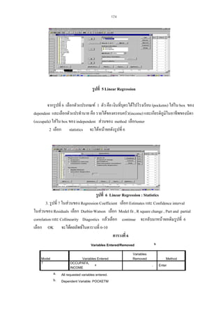 174

รูปที่ 5 Linear Regression
จากรูปที่ 6 เลือกตัวแปรเกณฑ 1 ตัว คือ เงินที่บุตรไดไปโรงเรียน (pocketm) ใสใน box ของ
dependent และเลือกตัวแปรทํานาย คือ รายไดของครอบครัว(income) และเกียรติภูมในอาชีพของบิดา
ิ
(occupafa) ใสใน box ของ independent สวนของ method เลือกenter
2 เลือก statistics จะไดหนาจอดังรูปที่ 6

รูปที่ 6 Linear Regression : Statistics
3. รูปที่ 7 ในสวนของ Regression Coefficient เลือก Estimates และ Confidence interval
ในสวนของ Residuals เลือก Durbin-Watson เลือก Model fit , R square change , Part and partial
correlation และ Collinearity Diagostics แลวเลือก continue จะกลับมาหนาจอเดิมรูปที่ 6
เลือก OK จะไดผลลัพธในตารางที่ 6-10
ตารางที่ 6
b

Variables Entered/Removed

Model
1

Variables Entered
OCCUPAFA,
a
INCOME
a.

All requested variables entered.

b.

Dependent Variable: POCKETM

Variables
Removed

Method
.

Enter

 