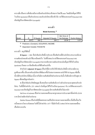 175

ตารางที่6 เปนตารางที่อธิบายถึงการเลือกตัวแปรอิสระเขาสมการโดยวิธี enter โดยมีเงินที่บุตรไดไป
โรงเรียน (pocketm) เปนตัวแปรตาม และตัวแปรอิสระที่นําเขา คือ รายไดของครอบครัว(income) และ
เกียรติภูมิในอาชีพของบิดา (occupafa)
ตารางที่ 7
Model Summary

Model
1

R
R Square
.253a
.064

b

Adjusted R Square
.063

Std. Error of
the Estimate
20.94

Durbin-Watson
1.877

a. Predictors: (Constant), OCCUPAFA, INCOME
b. Dependent Variable: POCKETM

ตารางที่ 7 สรุปไดดังนี้
R Square = .064 คือคาสัมประสิทธิ์การทํานาย เปนสัดสวนที่ตวแปรอิสระสามารถอธิบาย
ั
ความผันแปรของตัวแปรไดมากนอยเทาไร ในที่นี้แสดงวารายไดของครอบครัว(income) และ
เกียรติภูมิในอาชีพของบิดา (occupafa) สามารถอธิบายความผันแปรของเงินที่บุตรไดไปโรงเรียน
(pocketm) รอยละ 6.4 ที่เหลืออธิบายไดดวยตัวแปรอื่น

สําหรับคา Adjusted R Square เปนคาที่มีการปรับใหคาสัมประสิทธิ์การทํานายมีความ
่
้
ถูกตองมากขึ้น เนื่องจากตัวแปรอิสระที่เพิมมากขึ้นในสมการถดถอย จะทําใหคา R Square เพิ่มขึน
ทั้งๆที่ตัวแปรอิสระที่เพิ่มมานั้นอาจไมมีความสัมพันธกบตัวแปรตาม ดังนั้น จึงตองมีการปรับสูตร R
ั
Square เพื่อลดปญหาดังกลาว
R เปนคาสัมประสิทธพหุคูณ ที่แสดงถึงความสัมพันธระหวางตัวแปรตามและชุดของตัวแปร
อิสระ ในที่นมีคาเทากับ .253 แสดงวา เงินที่บุตรไดไปโรงเรียน (pocketm) กับ รายไดของครอบครัว
ี้
(income) และเกียรติภูมิในอาชีพของบิดา (occupafa) มีความสัมพันธกนไมมากนัก
ั
Std Error of estimate เปนคาความคลาดเคลื่อนมาตรฐานของการประมาณคาซึ่งเทากับ 20.94
บาท มีหนวยเดียวกับตัวแปรตาม
Durbin-Watson เปนคาสถิติที่ทดสอบความเปนอิสระของความคลาดเคลื่อน ซึ่งเปนเงื่อนไข
หนึ่งของการวิเคราะหถดถอย ในทีนี้ มีคาเทากับ 1.877 ซึ่งมีคาใกล 2 แสดงวาคาความคลาดเคลื่อน
่
เปนอิสระจากกัน

 