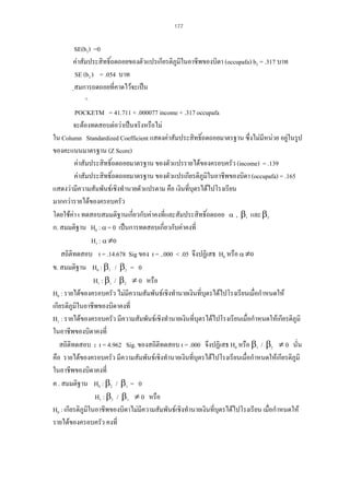 177

SE(b1) =0
คาสัมประสิทธิ์ถดถอยของตัวแปรเกียรติภูมิในอาชีพของบิดา (occupafa) b2 = .317 บาท
SE (b2 ) = .054 บาท
ฺสมการถดถอยที่คาดไวจะเปน
^
POCKETM = 41.711 + .000077 income + .317 occupafa
จะตองทดสอบตอวาเปนจริงหรือไม
ใน Column Standardized Coefficient แสดงคาสัมประสิทธิ์ถดถอยมาตรฐาน ซึ่งไมมีหนวย อยูในรูป

ของคะแนนมาตรฐาน (Z Score)
คาสัมประสิทธิ์ถดถอยมาตรฐาน ของตัวแปรรายไดของครอบครัว (income) = .139
คาสัมประสิทธิ์ถดถอยมาตรฐาน ของตัวแปรเกียรติภูมในอาชีพของบิดา (occupafa) = .165
ิ
แสดงวามีความสัมพันธเชิงทํานายตัวแปรตาม คือ เงินที่บุตรไดไปโรงเรียน
มากกวารายไดของครอบครัว
โดยใชคา t ทดสอบสมมติฐานเกี่ยวกับคาคงที่และสัมประสิทธิ์ถดถอย α , β1 และ β2
ก. สมมติฐาน H0 : α = 0 เปนการทดสอบเกี่ยวกับคาคงที่
H1 : α ≠0
สถิติทดสอบ t = .14.678 Sig ของ t = ..000 < .05 จึงปฏิเสธ H0 หรือ α ≠0
ข. สมมติฐาน H0 : β1 / β2 = 0
H1 : β1 / β2 ≠ 0 หรือ
H0 : รายไดของครอบครัว ไมมีความสัมพันธเชิงทํานายเงินที่บุตรไดไปโรงเรียนเมื่อกําหนดให
เกียรติภูมิในอาชีพของบิดาคงที่
H1 : รายไดของครอบครัว มีความสัมพันธเชิงทํานายเงินที่บุตรไดไปโรงเรียนเมื่อกําหนดใหเกียรติภูมิ
ในอาชีพของบิดาคงที่
สถิติทดสอบ : t = 4.962 Sig. ของสถิติทดสอบ t = .000 จึงปฏิเสธ H0 หรือ β1 / β2 ≠ 0 นั่น
คือ รายไดของครอบครัว มีความสัมพันธเชิงทํานายเงินที่บุตรไดไปโรงเรียนเมื่อกําหนดใหเกียรติภูมิ
ในอาชีพของบิดาคงที่
ค . สมมติฐาน H0 : β2 / β1 = 0
H1 : β2 / β1 ≠ 0 หรือ
H0 : เกียรติภูมในอาชีพของบิดาไมมีความสัมพันธเชิงทํานายเงินที่บตรไดไปโรงเรียน เมื่อกําหนดให
ิ
ุ
รายไดของครอบครัว คงที่

 