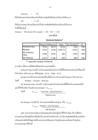 179

Tolerance = 1-R2
ถามีคาต่ําแสดงวาตัวแปรอิสระตัวนันมีความสัมพันธกับตัวแปรอิสระตัวอื่นๆมาก
้
2
VIF
= 1/ 1-R
ถามีคามากแสดงวาตัวแปรอิสระตัวนั้นมีความสัมพันธกบตัวแปรอิสระตัวอืนๆมาก
ั
่
ในที่นี้ไดคาดังนี้
Tolerance ของ income และ occupafa = .856 VIF = 1.168
ตารางที่ 10
Residuals Statistics a

Predicted Value

Minimum Maximum
49.33
99.70

Mean
62.38

Std. Deviation
5.48

N
1390

Residual

-49.70

87.58

-2.24E-14

20.93

1390

Std. Predicted
Value

-2.382

6.816

.000

1.000

1390

Std. Residual

-2.373

4.182

.000

.999

1390

a. Dependent Variable: POCKETM

ตารางที่ 10 เปนตารางที่ใหคาสถิติของคาความคลาดเคลื่อน

Predicted Value หมายถึง คาประมาณของตัวแปรตาม ในที่นี้คือคาประมาณของเงินที่บุตรได
ไปโรงเรียน หรือ Pock^etm ที่มีคาสูงสุด = 99.70 ต่ําสุด = 49.33
Residual หมายถึง คาความคลาดเคลื่อนที่เกิดจากการประมาณคา Pocketm ดวย Pock^etm
โดยที่
Residual = Pocketm - Pock^etm
Std. Predicted Value หมายถึง คาประมาณของตัวแปรตามในที่นี้คือคาประมาณของเงินที่
บุตรไดไปโรงเรียน ในรูปคะแนนมาตรฐาน = Z poc^ketm
โดยที่
Z poc^ketm = Pock^etm - mean (Pock^etm )
SD(Pock^etm )
Std. Residual หมายถึง ถึง คาความคลาดเคลื่อนมาตรฐาน หรือ Z Residual
Z Residual = Residual - mean (Residual)
SD( Residual)
สรุป จากการวิเคราะหสมการถดถอยของตัวแปรเงินที่บตรไดไปโรงเรียน กับรายไดของ
ุ
ครอบครัวและเกียรติภูมิในอาชีพบิดานั้น พบวาตัวแปรอิสระทั้ง 2 ตัว มีความสัมพันธเชิงทํานายกับตัว
แปรตามอยางมีนัยสําคัญทางสถิติ และสามารถเขียนสมการในรูปของคะแนนดิบและในรูปของ
คะแนนมาตรฐานได ดังนี้

 