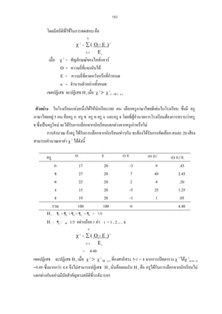 183

โดยมีสถิติที่ใชในการทดสอบ คือ
n

χ = ∑ ( Οi− Ε i ) 2
i=1 Ε i
2

เมื่อ

χ2 =

สัญลักษณของไคสแควร
Ο = ความถีที่แจงนับได
่
Ε = ความถี่ที่คาดหวังหรือที่กําหนด
n = จํานวนตัวอยางทั้งหมด
เขตปฏิเสธ จะปฏิเสธ Η 0 เมื่อ χ 2 > χ 2(1 - α ) : k-1
ตัวอยาง ในโรงเรียนแหงหนึ่งไดใหนกเรียน100 คน เลือกครูภาษาไทยดีเดนในโรงเรียน ซึงมี ครู
ั
่
ภาษาไทยอยู 5 คน คือครู ก ครู ข ครู ค ครู ง และครู จ โดยที่ผูอํานวยการโรงเรียนตองการทราบวาครู
จ ซึ่งเปนครูใหม จะไดรับการเลือกจากนักเรียนแตกตางจากครูเกาหรือไม
การคํานวณ ถาครู ไดรับการเลือกจากนักเรียนเทาๆกัน จะตองไดรับการคัดเลือก คนละ 20 เสียง
สามารถคํานวณหาคา χ 2 ไดดังนี้
Ο

ครู
ก
ข
ค
ง
จ
รวม

Ε

17
27
22
15
19
100

(Ο- Ε)2

Ο- Ε

20
20
20
20
20
100

-3
7
2
-5
-1
0

9
49
4
25
1

(Ο- Ε)2/Ε

.45
2.45
.20
1.25
.05
4.40

Η 0 : ¶1 = ¶2 = ¶3 = ¶4 = ¶5 = 1/5
Η1 :

¶i :

≠

1/5 อยางนอย 1 คา i = 1 , 2 ,… k
n

χ = ∑ ( Οi− Ε i ) 2
i=1 Ε i
= 4.40
2

เขตปฏิเสธ จะปฏิเสธ Η 0 เมื่อ χ 2 > χ 2 α : k-1 ที่องศาอิสระ 5-1 = 4 จากการเปดตาราง χ 2 ไดχ 2(0.95: 4)
=9.49 ซึ่งมากกวา 4.4 จึงไมสามารถปฏิเสธ Η 0 นั่นคือยอมรับ Η 0 คือ ครูไดรับการเลือกจากนักเรียนไม
แตกตางกันอยางมีนัยสําคัญทางสถิติที่ระดับ 0.05

 