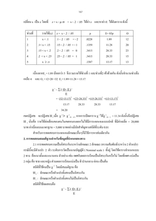 187

เปลี่ยน x เปน z โดยที่ z = x - µ /σ = x - .2 / .05 ไดคา z และหาคา E ไดดงตาราง ดังนี้
ั
ชวงที่
1
2
3
4
5

รายได(x)
x < .1
.1< x < .15
.15 < x < .2
.2 < x < .25
x ≥ .25

z = x - .2 / .05
.1 - .2 / .05 = - 2
.15 - .2 / .05 = - 1
.2 - .2 / .05 = 0
.25 - .2 / .05 = 1

p
.0228
.1359
.3413
.3413
.1587

E= 83p
1.89
11.28
28.33
28.33
13.17

O
12
20
23
15
13

เนื่องจากE1 = 1.89 นอยกวา 5 จึงรวมรายไดชวงที่ 1 และชวงที2 เขาดวยกัน ดังนั้นจํานวนชวงจึง
่
เหลือ 4 และ O1 = 12+20 =32 E1= 1.89+11.28 = 13.17
χ 2 = ∑ ( Ο− Ε ) 2
Ε

= (32-13.17)2 +(23-28.33)2 +(15-28.33)2 +(13-13.17)2
13.17
28.33
28.33
13.17
= 34.20
เขตปฏิเสธ จะปฏิเสธ Η 0 เมื่อ χ 2 > χ 2.01 : 4-1 จากการเปดตาราง χ 2 ไดχ 2.01 : 3 = 11.34 ดังนั้นจึงปฏิเสธ
Η 0 นั่นคือ รายไดตอเดือนของคนในเขตหนองจอกไมไดมีการแจกแจงแบบปกติ ที่มีคาเฉลี่ย = 20,000
บาท คาเบี่ยงเบนมาตรฐาน = 5,000 บาทอยางมีนัยสําคัญทางสถิติที่ระดับ 0.01
สําหรับการทดสอบการแจกแจงลักษณะอืนๆก็มีวิธีการหาเชนเดียวกัน
่
2. การทดสอบสมมติฐานสําหรับขอมูลที่จําแนกสองทาง
2.1 การทดสอบความเปนอิสระกันระหวางลักษณะ 2 ลักษณะ (ความสัมพันธระหวาง 2 ตัวแปร)
กรณีนี้จะมีตวแปร 2 ตัว ระดับการวัดเปนนามบัญญัติ ( Nominal scale ) ทั้งคู โดยใชตารางจําแนกแบบ
ั
2 ทาง คือแนวตั้งและแนวนอน ตัวอยาง เชน เพศกับผลการเรียนเปนอิสระกันหรือไม โดยที่เพศ แบงเปน
2 กลุม คือ ชาย และหญิง สวนผลการเรียนแบงเปน ดี ปานกลาง ออน เปนตน
สถิติที่ใชคงเปน χ 2 โดยมีสมมติฐาน คือ
Η 0 : ลักษณะหรือตัวแปรทังสองเปนอิสระกัน
้
Η 1 : ลักษณะหรือตัวแปรทังสองไมเปนอิสระกัน
้
สถิติที่ใชทดสอบคือ
χ 2 = ∑ ( Ο− Ε ) 2
Ε

 