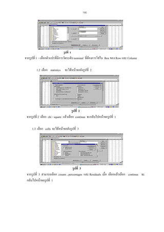 190

รูปที่ 1

จากรูปที่ 1 - เลือกตัวแปรทีมีการวัดระดับ nominal ที่ตองการใสใน Box ของ Row และ Column
่
1.2 เลือก statistics จะไดหนาจอดังรูปที่ 2

รูปที่ 2
จากรูปที่ 2 เลือก chi - square แลวเลือก continue จะกลับไปหนาจอรูปที่ 1
1.3 เลือก cells จะไดหนาจอดังรูปที่ 3

รูปที่ 3
จากรูปที่ 3 สามารถเลือก counts , percentages และ Residuals เมื่อ เลือกแลวเลือก continue จะ
กลับไปหนาจอรูปที่ 1

 