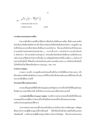 22

r

tt

=
= (10/10-1)(1-(20.1/52.71)
= (10/9)(1-0.381)

= 0.687

การแปลความหมายของความเที่ยง
คาความเที่ยงที่ประมาณไดตามวิธีดังกลาวเปนสัมประสิทธิ์ของความเที่ยง ซึ่งมีความหมายคลาย
กับคาสัมประสิทธิ์สหสัมพันธ กลาวคือ เมื่อเอาคาสัมประสิทธิ์สหสัมพันธยกกําลังสอง และคูณดวย 100
ทําเปนรอยละจะกลายเปนคาสัมประสิทธิ์ของความแปรผันรวม ซึ่งจะบอกถึงสัดสวนหรือรอยละของ
ความแปรผันรวมกันของตัวแปรสองตัว เชน r xy = 0.9 ฉะนั้น (0.9)2 x 100 เทากับ 81% จะแปลวาตัวแปร
X กับตัวแปร Y มีความแปรผันรวมกันอยู 81% ทํานองเดียวกับคาสัมประสิทธิ์ของความเที่ยงก็สามารถ
แปลความหมายไดเชนกัน ถาพบวาเครื่องมือรวบรวมขอมูลมีคาสัมประสิทธิ์ความเที่ยง (r tt) เทากับ 0.9 ก็
แสดงวาเครื่องมือนั้น ใชวัดครั้งแรกกับวัดครั้งหลัง จะมีความแปรผันรวมกัน 81% หรือถานําเครื่องมือนั้น
ไปวัดซ้ําอีกครั้งจะไดผลเหมือนเดิม 81% (Kerlinger , 1986 : 428)
ความตรง (Validity)
ความตรง หมายถึง ความถูกตองแมนยําของเครื่องมือในการวัดสิ่งที่ตองการวัดความตรง หรือ
เปนคาสัมประสิทธิ์สหสัมพันธระหวางคะแนนที่ไดจากเครื่องมือกับเกณฑภายนอกที่เปนอิสระอื่นๆซึ่ง
สามารถวัดสิ่งที่ตองการวัดได
ประเภทและวิธีตรวจสอบความตรง
ความตรงปนคุณสมบัติที่เกียวของกับจุดมุงหมายสําคัญของการนําเครื่องมือไปใชเปนคุณลักษณะ
่
ที่อาศัยการตรวจสอบไดหลายวิธี ดังนั้นจึงสามารถแบงความตรงไดหลายประเภท ดังนี้
1. ความตรงเชิงเนื้อหา (Content Validity) หมายถึง ความสามารถของเครืองมือที่วัดไดตรงและ
่
ครอบคลุมเนื้อหาตามที่ตองการวัดและเนื้อหาที่วัดเปนตัวแทนของเนื้อหาทั้งหมดและครอบคลุม
องคประกอบของคุณลักษณะที่ตองการ
การตรวจสอบความตรงตามเนื้อหาของเครื่องมือจะกระทําดวยการวิเคราะหเชิงเหตุผล อาศัยดุลย
พินิจทางวิชาการของผูเ ชี่ยวชาญทางเนื้อหาเปนเกณฑ ซึ่งถาเปนเครื่องมือวัดความรูหรือเปนแบบสอบ
วัดผลสัมฤทธิ์ การพิจารณาของผูเชี่ยวชาญจะอาศัยตารางวิเคราะหหลักสูตร ซึ่งจะจําแนกสองทางตาม

 