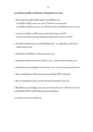 196

จงหาผลลัพธจากโจทยที่กําหนดใหโดยวิเคราะหขอมูลดวยโปรแกรม SPSS
1. ใหบรรยายลักษณะของผูเรียนที่เปนกลุมตัวอยางโดยใชสถิติบรรยาย
ตัวแปรที่มมาตรวัดเปน nominal และ ordinal ใหเสนอตารางแจกแจงความถี่
ี
ตัวแปรที่มมาตรวัดเปน interval และ ratio ใหเสนอคาการวัดแนวโนมเขาสูสวนกลาง การกระจาย
ี
2. ตรวจสอบวาคาเฉลี่ยของรายไดรวมของครอบครัวเทากับ10,000 บาทหรือไม
ตรวจสอบวาคาเฉลี่ยของคะแนนเชาวนปญญาของนักเรียน เทากับ 100 คะแนนหรือไม
3. เปรียบเทียบเกรดเฉลี่ยสะสมระหวางนักเรียนที่มีเพศตางกัน จํานวนผูหาเลี้ยงครอบครัวตางกัน
การศึกษาของบิดาตางกัน
4. เปรียบเทียบจํานวนปเฉลี่ยของการศึกษาของบิดาและมารดา
5. เปรียบเทียบเกรดเฉลี่ยสะสมจําแนกตามโรงเรียน 3 แหง และสถานภาพสมรสของบิดามารดา
6. เปรียบเทียบคะแนนเชาวนปญญาจําแนกตามโรงเรียน 3 แหง และสถานภาพสมรสของบิดามารดา
7. ศึกษาความสัมพันธของรายไดรวมของครอบครัวและเงินที่บุตรไดไปโรงเรียนตอวัน
8. ศึกษาความสัมพันธของเกรดวิชาภาษาไทย วิทยาศาสตร คณิตศาสตร ภาษาอังกฤษ
9. ศึกษาปจจัย(คะแนนเชาวนปญญา คะแนนความคาดหวังของบิดามารดา รายไดรวมของครอบครัว
แรงจูงใจใฝสัมฤทธิ์ ที่มีความสัมพันธเชิงสาเหตุของเกรดเฉลี่ยสะสม
10. สรางสมการพยากรณเกรดเฉลี่ยสะสม

 