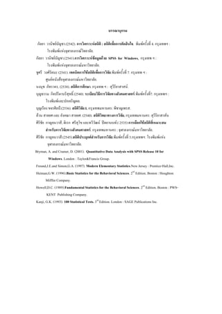 บรรณานุกรม
กัลยา วานิชยบัญชา.(2542). การวิเคราะหสถิติ : สถิติเพื่อการตัดสินใจ. พิมพครั้งที่ 4. กรุงเทพฯ :
โรงพิมพแหงจุฬาลงกรณวิทยาลัย.
กัลยา วานิชยบัญชา.(2541).การวิเคราะหขอมูลดวย SPSS for Windows. กรุงเทพ ฯ :
โรงพิมพแหงจุฬาลงกรณมหาวิทยาลัย.
ชูศรี วงศรัตนะ (2541). เทคนิคการใชสถิติเพื่อการวิจัย.พิมพครั้งที่ 7. กรุงเทพ ฯ :
ศูนยหนังสือจุฬาลงกรณมหาวิทยาลัย.
นงนุช ภัทราคร. (2538). สถิติการศึกษา. กรุงเทพ ฯ : สุวีริยาสาสน.
บุญธรรม กิจปรีดาบริสุทธิ์.(2540). ระเบียบวิธีการวิจัยทางสังคมศาสตร.พิมพครั้งที่7. กรุงเทพฯ :
โรงพิมพและปกเจริญผล.
บุญเรียง ขจรศิลป.(2536). สถิติวิจัย I. กรุงเทพมหานคร: พิชาญเพรส.
ลวน สายยศ และ อังคณา สายยศ. (2540). สถิติวิทยาทางการวิจัย. กรุงเทพมหานคร: สุวีริยาสาสน
ศิริชัย กาญจนวาสี, ดิเรก ศรีสุโข และทวีวัฒน ปตยานนท.( 2535) การเลือกใชสถิติที่เหมาะสม
สําหรับการวิจัยทางสังคมศาสตร. กรุงเทพมหานคร : จุฬาลงกรณมหาวิทยาลัย.
ศิริชัย กาญจนวาสี.(2545).สถิติประยุกตสําหรับการวิจัย.พิมพครั้งที่ 3.กรุงเทพฯ: โรงพิมพแหง
จุฬาลงกรณมหาวิทยาลัย.
Bryman, A. and Cramer, D. (2001). Quantitative Data Analysis with SPSS Release 10 for
Windows. London : Taylor&Francis Group.
Freund,J.E.and Simon,G.A. (1997). Modern Elementary Statistics.New Jersey : Prentice-Hall,Inc.
Heiman,G.W. (1996).Basic Statistics for the Behavioral Sciences. 2nd Edition. Boston : Houghton
Mifflin Company.
Howell,D.C. (1989).Fundamental Statistics for the Behavioral Sciences. 2nd Edition. Boston : PWSKENT Publishing Company.
Kanji, G.K. (1993). 100 Statistical Tests. 3nd Edition. London : SAGE Publications Inc.

 