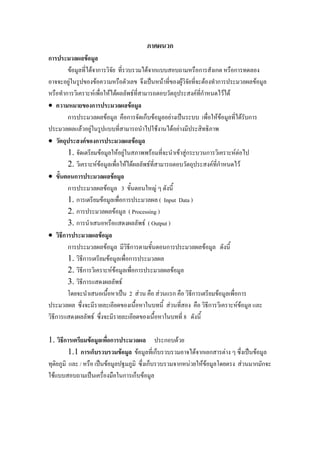 ภาคผนวก
การประมวลผลขอมูล
ขอมูลที่ไดจาการวิจัย ที่รวบรวมไดจากแบบสอบถามหรือการสังเกต หรือการทดลอง
อาจจะอยูในรูปของขอความหรือตัวเลข จึงเปนหนาที่ของผูวิจัยทีจะตองทําการประมวลผลขอมูล
่
หรือทําการวิเคราะหเพื่อใหไดผลลัพธที่สามารถตอบวัตถุประสงคที่กําหนดไวได
• ความหมายของการประมวลผลขอมูล
การประมวลผลขอมูล คือการจัดเก็บขอมูลอยางเปนระบบ เพื่อใหขอมูลที่ไดรับการ
ประมวลผลแลวอยูในรูปแบบที่สามารถนําไปใชงานไดอยางมีประสิทธิภาพ
• วัตถุประสงคของการประมวลผลขอมูล
1. จัดเตรียมขอมูลใหอยูในสภาพพรอมที่จะนําเขาสูกระบวนการวิเคราะหตอไป
2. วิเคราะหขอมูลเพื่อใหไดผลลัพธที่สามารถตอบวัตถุประสงคที่กําหนดไว
• ขั้นตอนการประมวลผลขอมูล
การประมวลผลขอมูล 3 ขั้นตอนใหญ ๆ ดังนี้
1. การเตรียมขอมูลเพื่อการประมวลผล ( Input Data )
2. การประมวลผลขอมูล ( Processing )
3. การนําเสนอหรือแสดงผลลัพธ ( Output )
• วิธีการประมวลผลขอมูล
การประมวลผลขอมูล มีวิธีการตามขั้นตอนการประมวลผลขอมูล ดังนี้
1. วิธีการเตรียมขอมูลเพื่อการประมวลผล
2. วิธีการวิเคราะหขอมูลเพื่อการประมวลผลขอมูล
3. วิธีการแสดงผลลัพธ
โดยจะนําเสนอเนื้อหาเปน 2 สวน คือ สวนแรก คือ วิธการเตรียมขอมูลเพื่อการ
ี
ประมวลผล ซึ่งจะมีรายละเอียดของเนื้อหาในบทนี้ สวนที่สอง คือ วิธีการวิเคราะหขอมูล และ
วิธีการแสดงผลลัพธ ซึ่งจะมีรายละเอียดของเนื้อหาในบทที่ 8 ดังนี้
1. วิธีการเตรียมขอมูลเพื่อการประมวลผล ประกอบดวย
1.1 การเก็บรวบรวมขอมูล ขอมูลที่เก็บรวบรวมอาจไดจากเอกสารตาง ๆ ซึ่งเปนขอมูล
ทุติยภูมิ และ / หรือ เปนขอมูลปฐมภูมิ ซึ่งเก็บรวบรวมจากหนวยใหขอมูลโดยตรง สวนมากมักจะ
ใชแบบสอบถามเปนเครื่องมือในการเก็บขอมูล

 